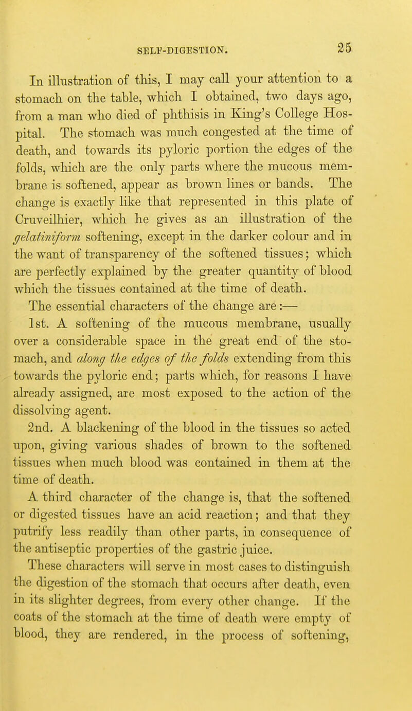 In illustration of this, I may call your attention to a stomacli on the table, which I obtained, two days ago, from a man who died of phthisis in King's College Hos- pital. The stomach was much congested at the time of death, and towards its pyloric portion the edges of the folds, which are the only parts where the mucous mem- brane is softened, appear as brown lines or bands. The change is exactly like that represented in this plate of Cruveilhier, which he gives as an illustration of the gelatiniform softening, except in the darker colour and in the want of transparency of the softened tissues; which are perfectly explained by the greater quantity of blood which the tissues contained at the time of death. The essential characters of the change are:— 1st. A softening of the mucous membrane, usually over a considerable space in the great end of the sto- mach, and along the edges of the folds extending from this towards the pyloric end; parts which, for reasons I have already assigned, are most exposed to the action of the dissolving agent. 2nd. A blackening of the blood in the tissues so acted upon, giving various shades of brown to the softened tissues when much blood was contained in them at the time of death. A third character of the change is, that the softened or digested tissues have an acid reaction; and that they putrify less readily than other parts, in consequence of the antiseptic properties of the gastric juice. These characters will serve in most cases to distinguish the digestion of the stomach that occurs after death, even in its slighter degrees, from every other change. If the coats of the stomach at the time of death were empty of blood, they are rendered, in the process of softening,