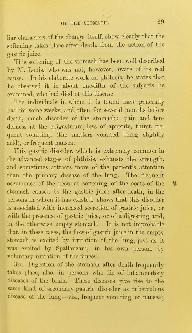 liar characters of the change itself, show clearly that the softening takes place after death, from the action of the gastric juice. This softening of the stomach has been well described by M. Louis, who was not, however, aware of its real cause. In his elaborate work on phthisis, he states that he observed it in about one-fifth of the subjects he examined, who had died of this disease. The individuals in whom it is found have generally had for some weeks, and often for several months before death, much disorder of the stomach: pain and ten- derness at the epigastrium, loss of appetite, thirst, fre- quent vomiting, (the matters vomited being slightly acid), or frequent nausea. This gastric disorder, which is extremely common in the advanced stages of phthisis, exhausts the strength, and sometimes attracts more of the patient's attention than the primary disease of the lung. The frequent occurrence of the peculiar softening of the coats of the % stomach caused by the gastric juice after death, in the persons in whom it has existed, shows that this disorder is associated with increased secretion of gastric juice, or with the presence of gastric juice, or of a digesting acid, in the otherwise empty stomach. It is not improbable that, in these cases, the flow of gastric juice in the empty stomach is excited by irritation of the lung, just as it was excited by Spallanzani, in his own person, by voluntary irritation of the fauces. 3rd. Digestion of the stomach after death frequently takes place, also, in persons who die of inflammatory diseases of the brain. These diseases give rise to the same kind of secondary gastric disorder as tuberculous disease of the lung—^viz., frequent vomiting or nausea;