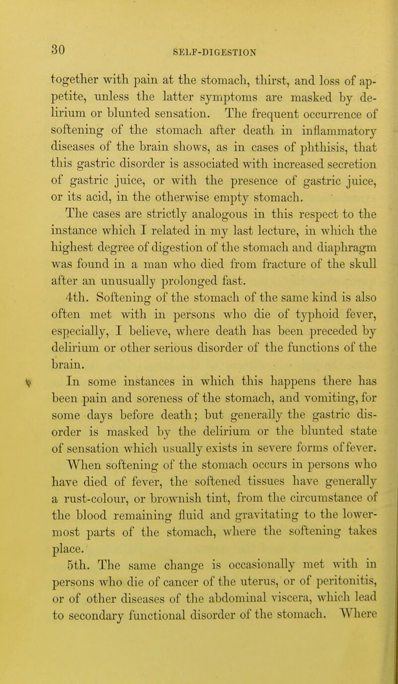 together with pain at the stomach, thirst, and loss of ap- petite, unless the latter symptoms are masked by de- lirium or blunted sensation. The frequent occurrence of softening of the stomach after death in inflammatory diseases of the brain shows, as in cases of phthisis, that this gastric disorder is associated with increased secretion of gastric juice, or with the presence of gastric juice, or its acid, in the otherwise empty stomach. The cases are strictly analogous in this respect to the instance which I related in my last lecture, in which the highest degree of digestion of the stomach and diaphragm was found in a man who died from fracture of the skuQ after an unusually prolonged fast. 4th. Softening of the stomach of the same kind is also often met with in persons who die of typhoid fever, especially, I believe, where death has been preceded by dehrium or other serious disorder of the functions of the brain. In some instances in which this happens there has been pain and soreness of the stomach, and vomiting, for some days before death; but generally the gastric dis- order is masked by the delirium or the blunted state of sensation which usually exists in severe forms of fever. When softening of the stomach occurs in persons who have died of fever, the softened tissues have generally a rust-colour, or brownish tint, from the cii'cumstance of the blood remaining fluid and gravitating to the lower- most parts of the stomach, where the softening takes place. 5th. The same change is occasionally met with in persons who die of cancer of the uterus, or of peritonitis, or of other diseases of the abdominal viscera, which lead to secondai-y functional disorder of the stomach. Where