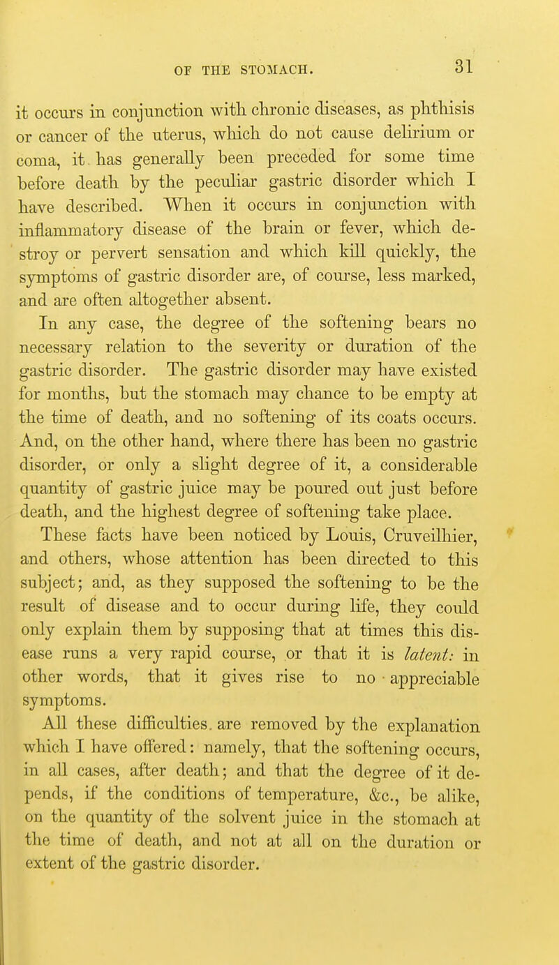 it occurs in conjunction with clironic diseases, as phthisis or cancer of the uterus, which do not cause delirium or coma, it. has generally been preceded for some time before death by the peculiar gastric disorder which I have described. When it occurs in conjunction with inflammatory disease of the brain or fever, which de- stroy or pervert sensation and which kill quickly, the symptoms of gastric disorder are, of coui'se, less marked, and are often altogether absent. In any case, the degree of the softening bears no necessary relation to the severity or duration of the gastric disorder. The gastric disorder may have existed for months, but the stomach may chance to be empty at the time of death, and no softening of its coats occurs. And, on the other hand, where there has been no gastric disorder, or only a slight degree of it, a considerable quantity of gastric juice may be poured out just before death, and the highest degree of softening take place. These facts have been noticed by Louis, Cruveilhier, and others, whose attention has been directed to this subject; and, as they supposed the softening to be the result of disease and to occur during life, they could only explain them by supposing that at times this dis- ease runs a very rapid course, or that it is latent: in other words, that it gives rise to no ■ appreciable symptoms. All these difiiculties. are removed by the explanation which I have offered: namely, that the softening occurs, in all cases, after death; and that the degree of it de- pends, if the conditions of temperature, &c., be alike, on the quantity of the solvent juice in the stomach at the time of death, and not at all on the duration or extent of the gastric disorder.