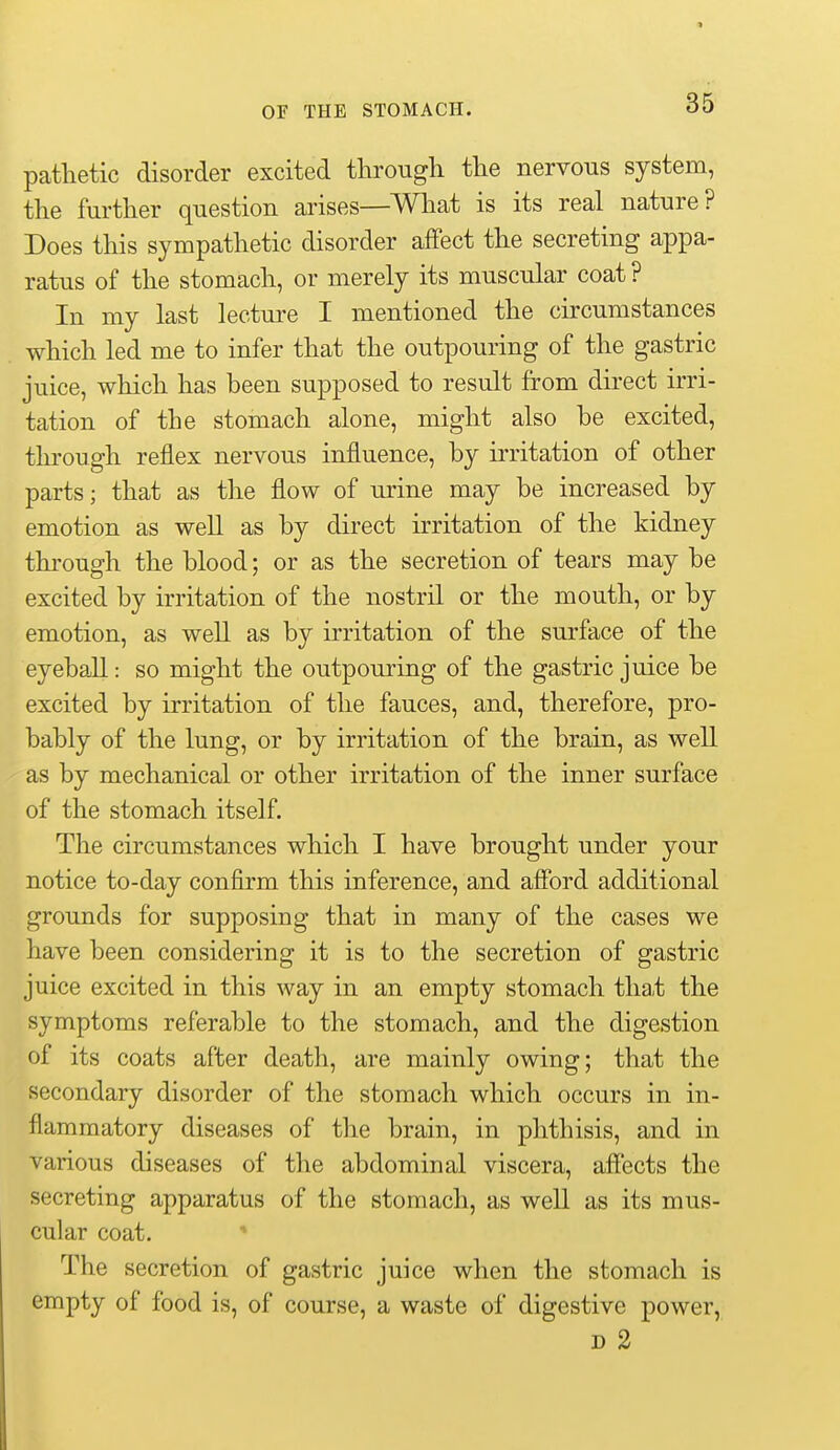 pathetic disorder excited through the nervous system, the further question arises—Wliat is its real nature? Does this sympathetic disorder affect the secreting appa- ratus of the stomach, or merely its muscular coat ? In my last lecture I mentioned the circumstances which led me to infer that the outpouring of the gastric juice, which has been supposed to result from direct irri- tation of the stomach alone, might also be excited, tln-ough reflex nervous influence, by irritation of other parts; that as the flow of urine may be increased by emotion as well as by direct irritation of the kidney through the blood; or as the secretion of tears may be excited by irritation of the nostril or the mouth, or by emotion, as well as by irritation of the surface of the eyeball: so might the outpouring of the gastric juice be excited by irritation of the fauces, and, therefore, pro- bably of the lung, or by irritation of the brain, as well as by mechanical or other irritation of the inner surface of the stomach itself. The circumstances which I have brought under your notice to-day confirm this inference, and afford additional grounds for supposing that in many of the cases we have been considering it is to the secretion of gastric juice excited in this way in an empty stomach tha,t the symptoms referable to the stomach, and the digestion of its coats after death, are mainly owing; that the secondary disorder of the stomach which occurs in in- flammatory diseases of the brain, in phthisis, and in various diseases of the abdominal viscera, affects the secreting apparatus of the stomach, as well as its mus- cular coat. ■* The secretion of gastric juice when the stomach is empty of food is, of course, a waste of digestive power, D 2