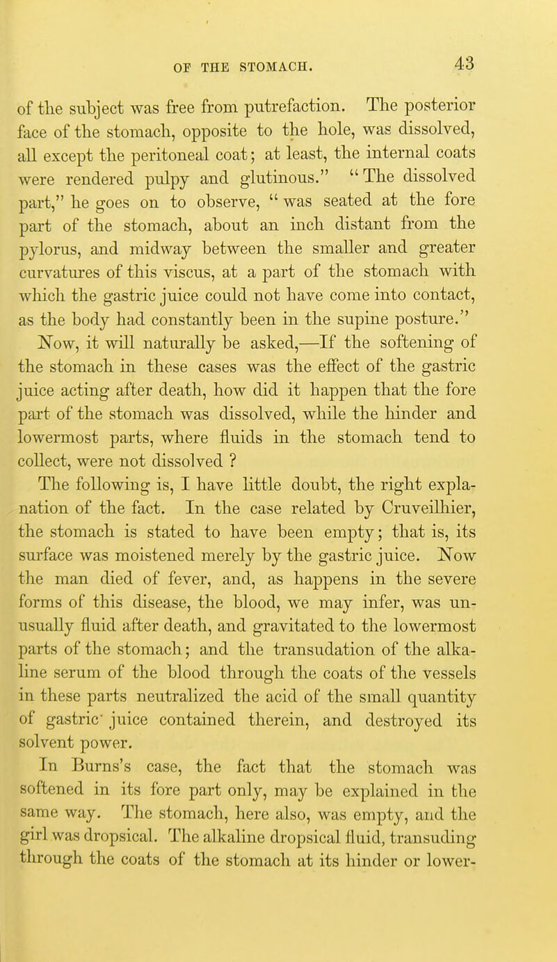 of tlie subject was free from putrefaction. The posterior face of tlie stoniacli, opposite to the hole, was dissolved, all except the peritoneal coat; at least, the internal coats were rendered pulpy and glutinous. The dissolved part, he goes on to observe,  was seated at the fore part of the stomach, about an inch distant from the pylorus, and midway between the smaller and greater curvatures of this viscus, at a part of the stomach with wliich the gastric juice could not have come into contact, as the body had constantly been in the supine posture. IS'ow, it will naturally be asked,—If the softening of the stomach in these cases was the effect of the gastric juice acting after death, how did it happen that the fore part of the stomach was dissolved, while the hinder and lowermost parts, where fluids in the stomach tend to collect, were not dissolved ? The following is, I have little doubt, the right expla- nation of the fact. In the case related by Cruveilhier, the stomach is stated to have been empty; that is, its surface was moistened merely by the gastric juice. Now the man died of fever, and, as happens in the severe forms of this disease, the blood, we may infer, was un- usually fluid after death, and gravitated to the lowermost parts of the stomach; and the transudation of the alka- line serum of the blood through the coats of the vessels in these parts neutralized the acid of the small quantity of gastric juice contained therein, and destroyed its solvent power. In Burns's case, the fact that the stomach was softened in its fore part only, may be explained in the same way. The stomach, here also, was empty, and the girl was dropsical. The alkaline dropsical fluid, transuding through the coats of the stomach at its hinder or lower-