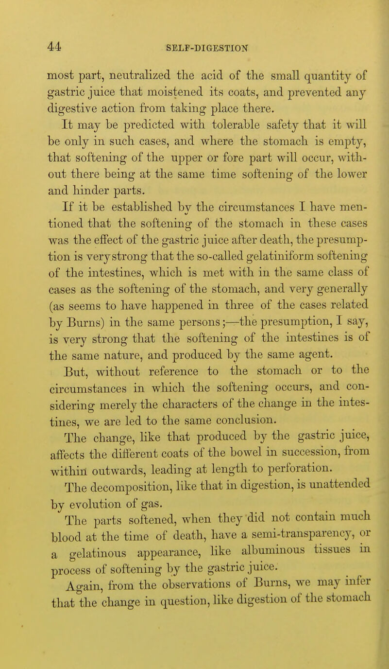 most part, neutralized the acid of the small quantity of gastric juice that moistened its coats, and prevented any digestive action from taking place there. It may be j)redicted with tolerable safety that it will be only in such cases, and where the stomach is empty, that softening of the upper or fore part will occur, with- out there being at the same time softening of the lower and hinder parts. If it be established bv the circumstances I have men- tioned that the softening of the stomach in these cases was the effect of the gastric juice after death, the presump- tion is very strong that the so-called gelatiniform softening of the intestines, which is met with in the same class of cases as the softening of the stomach, and very generally (as seems to have happened in three of the cases related by Burns) in the same persons;—the presumption, I say, is very strong that the softening of the intestines is of the same nature, and produced by the same agent. But, without reference to the stomach or to the circumstances in which the softening occurs, and con- sidering merely the characters of the change in the intes- tines, we are led to the same conclusion. The change, like that produced by the gastric juice, affects the dilierent coats of the bowel in succession, from within outwards, leading at length to perforation. The decomposition, like that in digestion, is imattended by evolution of gas. The parts softened, when they did not contain much blood at the time of death, have a semi-transparency, or a gelatinous appearance, like albuminous tissues in process of softening by the gastric juice. Again, from the observations of Burns, we may infer that the change in question, like digestion of the stomach