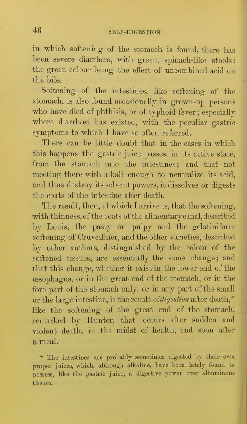 in which softening of the stomach is found, there has been severe diarrhoea, with green, spinach-like stools: the green colour being the effect of uncombined acid on the bile. Softening of the intestines, like softening of the stomach, is also found occasionally in grown-up persons who have died of phthisis, or of tj^phoid fever; especially where diarrhoea has existed, with the peculiar gastric symptoms to which I have so often referred. There can be little doubt that in the cases in which this happens the gastric juice passes, in its active state, from the stomach into the intestines; and that not meeting there with alkali enough to neutralize its acid, and thus destroy its solvent powers, it dissolves or digests the coats of the intestine after death. The result, then, at which I arrive is, that the softening, with thinness, of the coats of the alimentary canal, described by Louis, the pasty or pulpy and the gelatiniform softening of Cruveilhier, and the other varieties, described by other authors, distinguished by the colour of the softened tissues, are essentially the same change; and that this change, whether it exist in the lower end of the oesophagus, or in the great end of the stomach, or in the fore part of the stomach only, or in any part of the small or the large intestine, is the result oidigestion after death,* like the softening of the great end of the stomach, remarked by Hunter, that occurs after sudden and violent death, in the midst of health, and soon after a meal. * The intestines are probably sometimes digested by their o-mi proper juices, which, although alkaline, have been lately found to possess, like the gastric juice, a digestive power over albuminous tissues.