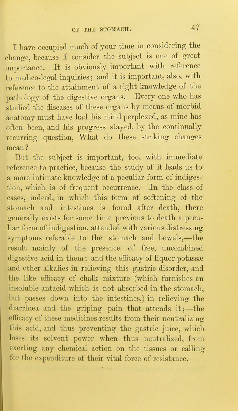 I have occupied mucli of your time in considering the change, because I consider the subject is one of great importance. It is obviously important with reference to medico-legal inquiries; and it is important, also, with reference to the attainment of a right knowledge of the pathology of the digestive organs. Every one who has studied the diseases of these organs by means of morbid anatomy must have had his mind perplexed, as mine has often been, and his progress stayed, by the continually recurring question. What do these striking changes mean? But the subject is important, too, with immediate reference to practice, because the study of it leads us to a more intimate knowledge of a peculiar form of indiges- tion, which is of frequent occurrence. In the class of cases, indeed, in which this form of softening of the stomach and intestines is found after death, there generally exists for some time previous to death a pecu- liar form of indigestion, attended with various distressing symptoms referable to the stomach and bowels,—the result mainly of the presence of free, uncombined digestive acid in them; and the efficacy of liquor potassse and other alkalies in relieving this gastric disorder, and the like efficacy of chalk mixture (which furnishes an insoluble antacid which is not absorbed in the stomach, but passes down into the intestines,) in relieving the diarrhoea and the griping pain that attends it;—the efficacy of these medicines results from their neutralizing this acid, and thus preventing the gastric juice, which loses its solvent power when thus neutralized, from exerting any chemical action on the tissues or calling for the expenditure of their vital force of resistance.