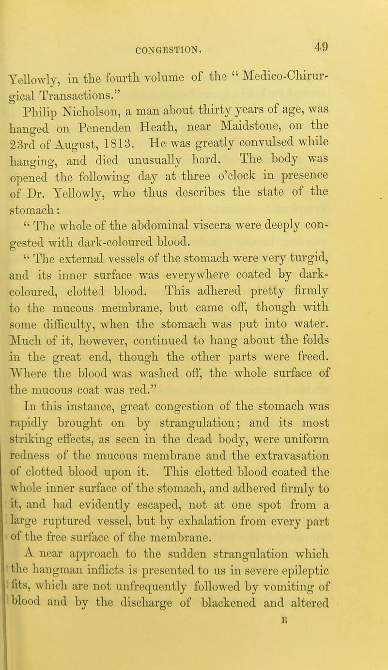 Yellowly, in the fourtli volume of the  Medico-Chirur- gical Transactions. Philip Nicholson, a man ahout thirty years of age, was hanged on Penenden Heath, near Maidstone, on the 23rd of August, 1813. He was greatly convulsed while hanging, and died unusually hard. The body was opened the following day at three o'clock in presence of Dr. Yellowly, who thus describes the state of the stomach:  The whole of the abdominal viscera were deeply con- gested with dark-coloured blood.  The external vessels of the stomach were very turgid, and its inner surface was everywhere coated by dark- colom-ed, clotted blood. This adhered pretty firmly to the mucous membrane, but came off, though with some difficulty, when the stomach was put into water. Much of it, however, continued to hang about the folds in the great end, though the other parts were freed. Where the blood was washed off, the whole surface of the mucous coat was red. In this instance, great congestion of the stomach was rapidly brought on by strangulation; and its most striking effects, as seen in the dead body, were uniform redness of the mucous membrane and the extravasation of clotted blood upon it. This clotted blood coated the whole inner surface of the stomach, and adhered firmly to it, and had evidently escaped, not at one spot from a 1 large ruptured vessel, but by exhalation from every part ( of the free surface of the membrane. A near approach to the sudden strangulation which t the hangman inflicts is presented to us in severe epileptic t fits, which are not unfrequently followed by vomiting of 1 blood and by the discharge of blackened and altered E