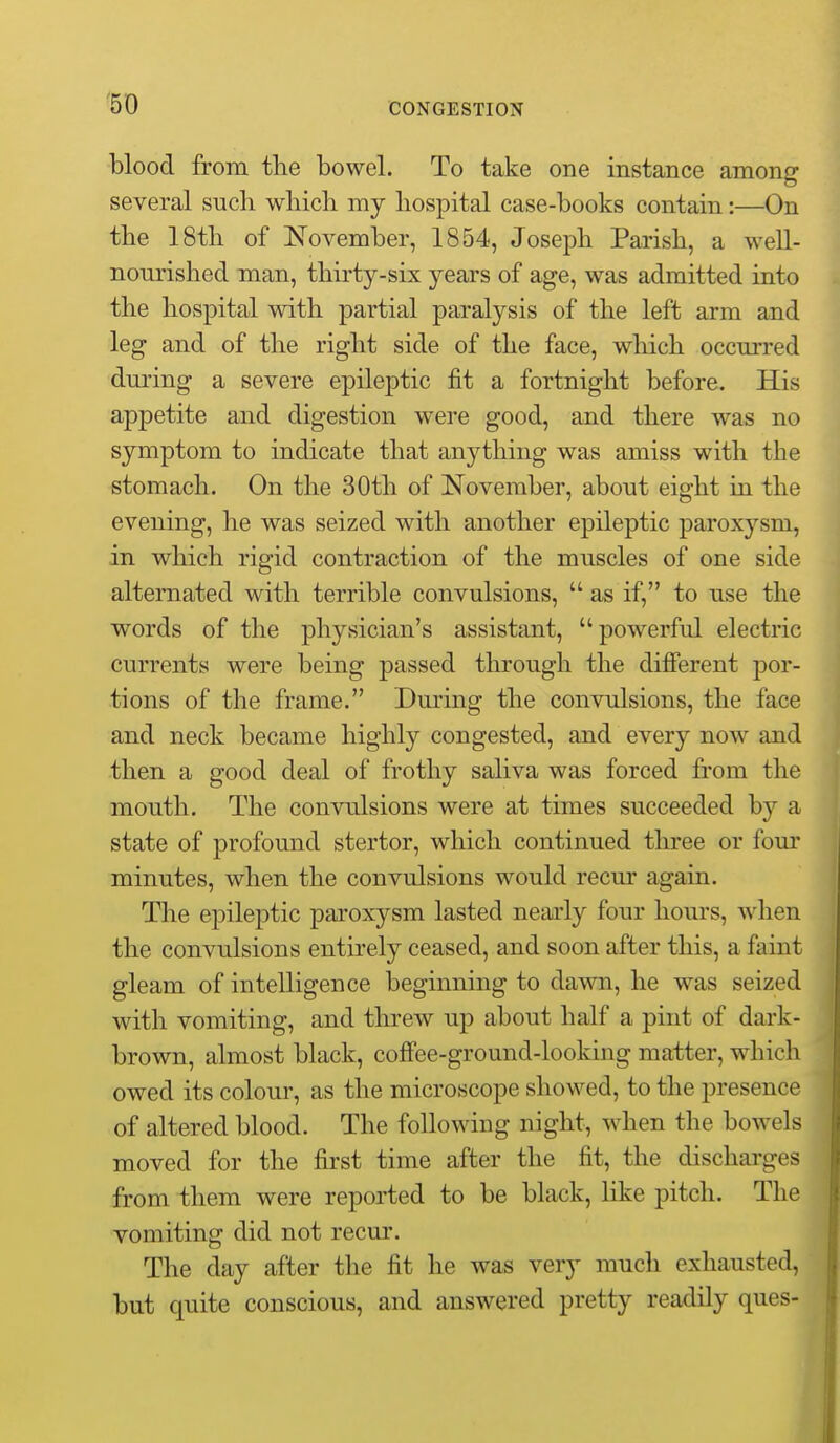 blood from the bowel. To take one instance among several such which my hospital case-books contain:—On the 18th of November, 1854, Joseph Parish, a well- nourished man, thirty-six years of age, was admitted into the hospital with partial paralysis of the left arm and leg and of the right side of the face, which occurred during a severe epileptic fit a fortnight before. His appetite and digestion were good, and there was no symptom to indicate that anything was amiss with the stomach. On the 30th of November, about eight in the evening, he was seized with another epileptic paroxysm, in which rigid contraction of the muscles of one side alternated with terrible convulsions,  as if, to use the words of the physician's assistant, powerful electric currents were being passed through the difierent por- tions of the frame. During the convulsions, the face and neck became highly congested, and every now and then a good deal of frothy saliva was forced from the mouth. The convulsions were at times succeeded by a state of profound stertor, which continued three or four minutes, when the convulsions would recur again. The epileptic paroxysm lasted neai-ly four hours, when the convulsions entirely ceased, and soon after this, a faint gleam of intelligence beginning to dawn, he was seized with vomiting, and threw up about half a pint of dark- brown, almost black, cofFee-ground-looking matter, which owed its colour, as the microscope showed, to the presence of altered blood. The following night, when the bowels moved for the first time after the fit, the dischai'ges from them were reported to be black, like pitch. The vomiting did not recur. The day after the fit he was very much exhausted, but quite conscious, and answered pretty readily ques-