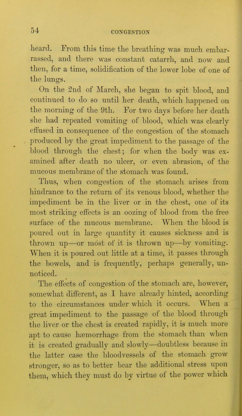 lieard. From this time the breathing was much embar- rassed, and there was constant catarrh, and now and then, for a time, soHdification of the lower lobe of one of the lungs. On the 2nd of March, she began to spit blood, and continued to do so until her death, which happened on the morning of the 9th. For two days before her death she had repeated vomiting of blood, which was clearly effused in consequence of the congestion of the stomach produced by the great impediment to the passage of the blood through the chest; for when the body was ex- amined after death no ulcer, or even abrasion, of the mucous membrane of the stomach was found. Thus, when congestion of the stomach arises from hindrance to the return of its venous blood, whether the impediment be in the liver or in the chest, one of its most striking effects is an oozing of blood from the free surface of the mucous membrane. When the blood is poured out in large quantity it causes sickness and is thrown up—or most of it is thrown up—by vomiting. Wlien it is poured out little at a time, it passes through the bowels, and is frequently, perhaps generally, un- noticed. The effects of congestion of the stomach are, however, somewhat different, as I have already hinted, according to the circumstances under which it occurs. When a great impediment to the passage of the blood through the liver or the chest is created rapidly, it is much more apt to cause haemorrhage from the stomach than when it is created gradually and slowly—doubtless because in the latter case the bloodvessels of the stomach grow stronger, so as to better bear the additional stress upon them, which they must do by vu-tue of the power which