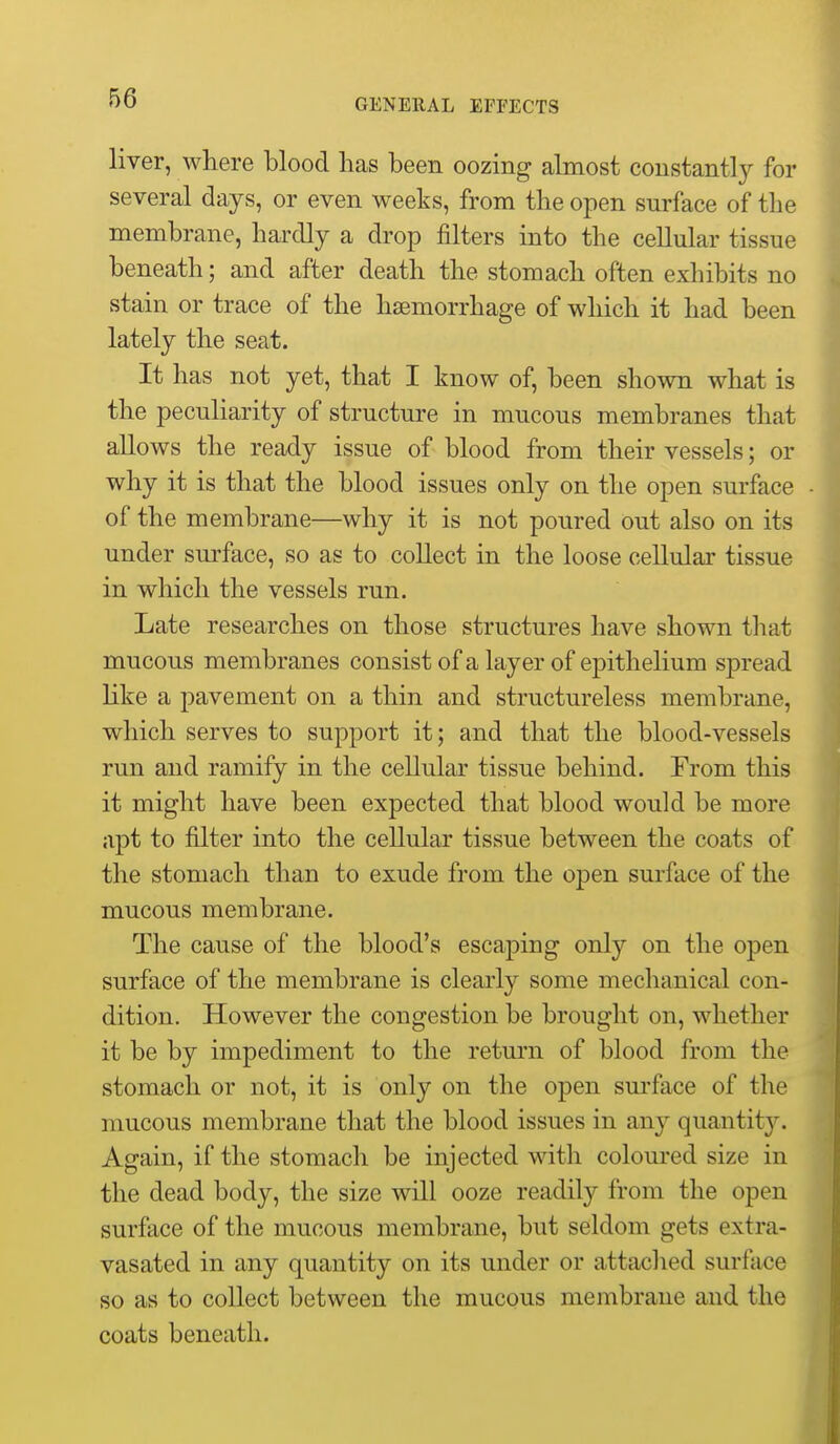 liver, where blood lias been oozing almost constantly for several days, or even weeks, from the open surface of the membrane, hardly a drop filters into the cellular tissue beneath; and after death the stomach often exhibits no stain or trace of the haemorrhage of which it had been lately the seat. It has not yet, that I know of, been shown what is the peculiarity of structure in mucous membranes that allows the ready issue of blood from their vessels; or why it is that the blood issues only on the open surface of the membrane—why it is not poured out also on its under surface, so as to collect in the loose cellular tissue in which the vessels run. Late researches on those structures have shown that mucous membranes consist of a layer of epithelium spread like a pavement on a thin and structureless membrane, which serves to support it; and that the blood-vessels run and ramify in the cellular tissue behind. From this it might have been expected that blood would be more apt to filter into the cellular tissue between the coats of the stomach than to exude from the open surface of the mucous membrane. The cause of the blood's escaping only on the open surface of the membrane is clearly some mechanical con- dition. However the congestion be brought on, whether it be by impediment to the return of blood from the stomach or not, it is only on the open sm-face of the mucous membrane that the blood issues in any quantit3^ Again, if the stomach be injected with coloured size in the dead body, the size will ooze readily from the open surface of the mucous membrane, but seldom gets extra- vasated in any quantity on its under or attached surface so as to collect between the mucous membrane and the coats beneath.
