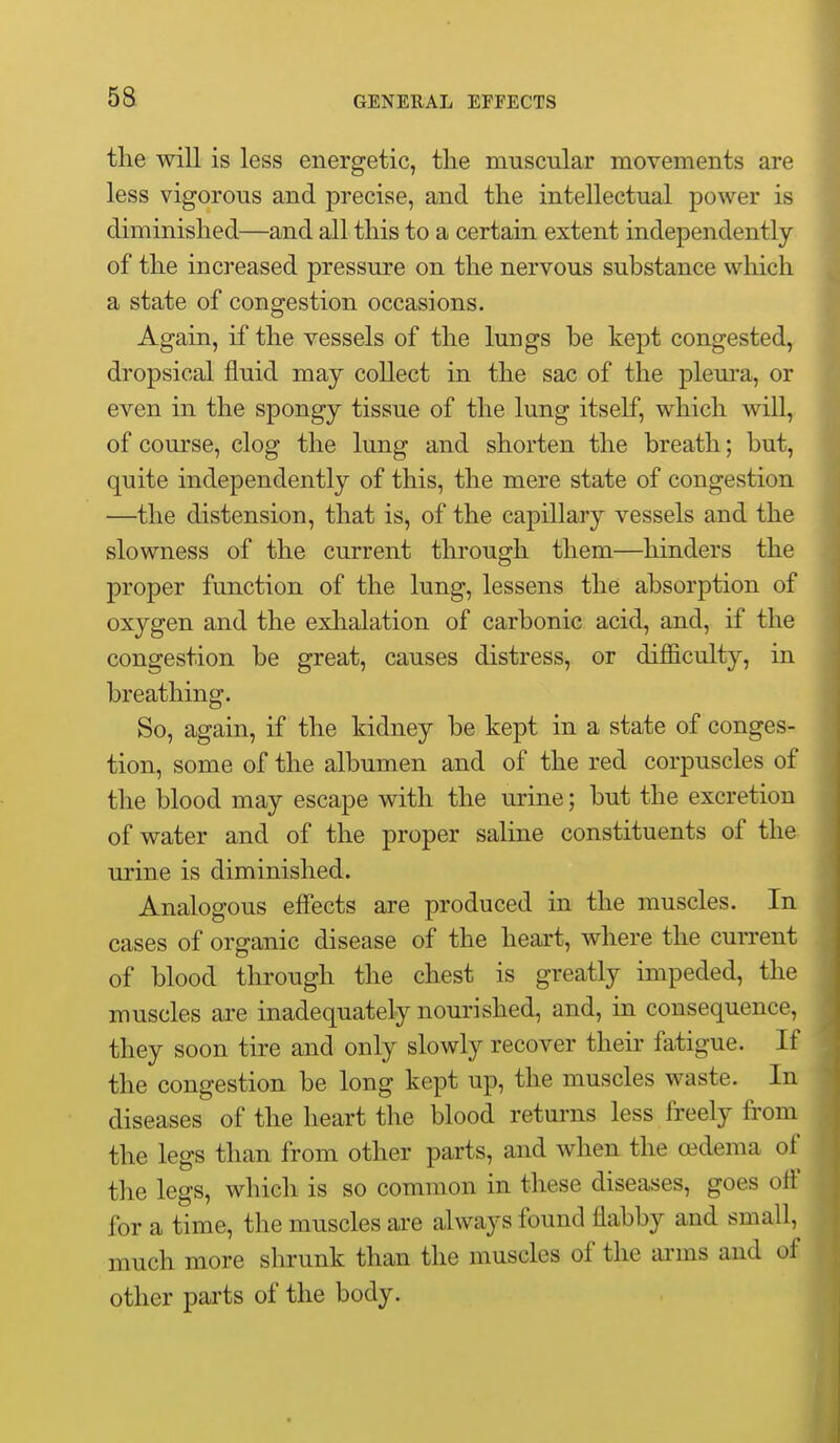 5a the will is less energetic, the muscular movements are less vigorous and precise, and the intellectual power is diminished—and all this to a certain extent independently of the increased pressure on the nervous substance which a state of congestion occasions. Again, if the vessels of the lungs be kept congested, dropsical fluid may collect in the sac of the plem'a, or even in the spongy tissue of the lung itself, which will, of course, clog the lung and shorten the breath; but, quite independently of this, the mere state of congestion —the distension, that is, of the capillary vessels and the slowness of the current through them—hinders the proper function of the lung, lessens the absorption of oxygen and the exhalation of carbonic acid, and, if the congestion be great, causes distress, or difficulty, in breathing. So, again, if the kidney be kept in a state of conges- tion, some of the albumen and of the red corpuscles of the blood may escape with the urine; but the excretion of water and of the proper saline constituents of the urine is diminished. Analogous effects are produced in the muscles. In cases of organic disease of the heart, where the current of blood through the chest is greatly impeded, the muscles are inadequately nourished, and, in consequence, they soon tire and only slowly recover their fatigue. If the congestion be long kept up, the muscles waste. In diseases of the heart the blood returns less freely from the legs than from other parts, and when the (edema of the legs, which is so common in these diseases, goes off for a time, the muscles are always found flabby and small, much more shrunk than the muscles of the arms and of other parts of the body.