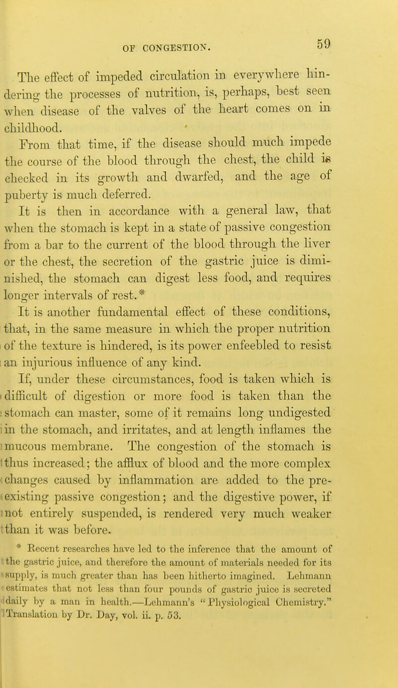 The effect of impeded circulcation in everywhere hin- dering the processes of nutrition, is, perhaps, best seen when disease of the valves of the heart comes on in childhood. From that time, if the disease should much impede the course of the blood through the chest, the child i« checked in its growth and dwarfed, and the age of puberty is much deferred. It is then in accordance with a general law, that when the stomach is kept in a state of passive congestion from a bar to the current of the blood through the liver or the chest, the secretion of the gastric juice is dimi- nished, the stomach can digest less food, and requires lono^er intervals of rest. * It is another fundamental effect of these conditions, that, in the same measure in which the proper nutrition of the texture is hindered, is its power enfeebled to resist I an injurious influence of any kind. If, under these circumstances, food is taken which is • difficult of digestion or more food is taken than the : stomach can master, some of it remains long undigested i in the stomach, and irritates, and at length inflames the 1 mucous membrane. The congestion of the stomach is Ithus increased; the afflux of blood and the more complex (Changes caused by inflammation are added to the pre- (existing passive congestion; and the digestive power, if mot entirely suspended, is rendered very much weaker tthan it was before. * Recent researches have led to the inference that the amount of the gastric jiiice, and therefore the amount of materials needed for its - supply, is much greater than has been hitherto imagined. Lehmann '■estimates that not less than fotir pounds of gastric juice is secreted idaily by a man in health.—Lehmann's Physiological Chemistry. iTranslation by Dr. Day, vol. ii. p. 53.