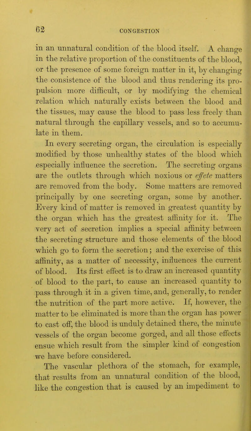 in an unnatural condition of tlie blood itself. A chans^e in the relative proportion of the constituents of the blood, or the presence of some foreign matter in it, by changing the consistence of the blood and thus rendering its pro- pulsion more difficult, or by modifying the chemical relation which naturally exists between the blood and the tissues, may cause the blood to j)ass less freely than natural through the capillary vessels, and so to accumu- late in them. In every secreting organ, the circulation is especially modified by those unhealthy states of the blood which especially influence the secretion. The secreting organs are the outlets through which noxious or effete matters are removed from the body. Some matters are removed principally by one secreting organ, some by another. Every kind of matter is removed in greatest quantity by the organ which has the greatest affinity for it. The very act of secretion implies a special affinity between the secreting structure and those elements of the blood which go to form the secretion; and the exercise of this affinity, as a matter of necessity, influences the current of blood. Its first effect is to draw an increased quantity of blood to the part, to cause an increased quantity to pass through it in a given time, and, generally, to render the nutrition of the part more active. If, however, the matter to be eliminated is more than the organ has power to cast off, the blood is unduly detained there, the minute vessels of the organ become gorged, and aU those effects ensue which result from the simpler kind of congestion we have before considered. The vascular plethora of the stomach, for example, that results from an unnatural condition of the blood, like the congestion that is caused by an impediment to