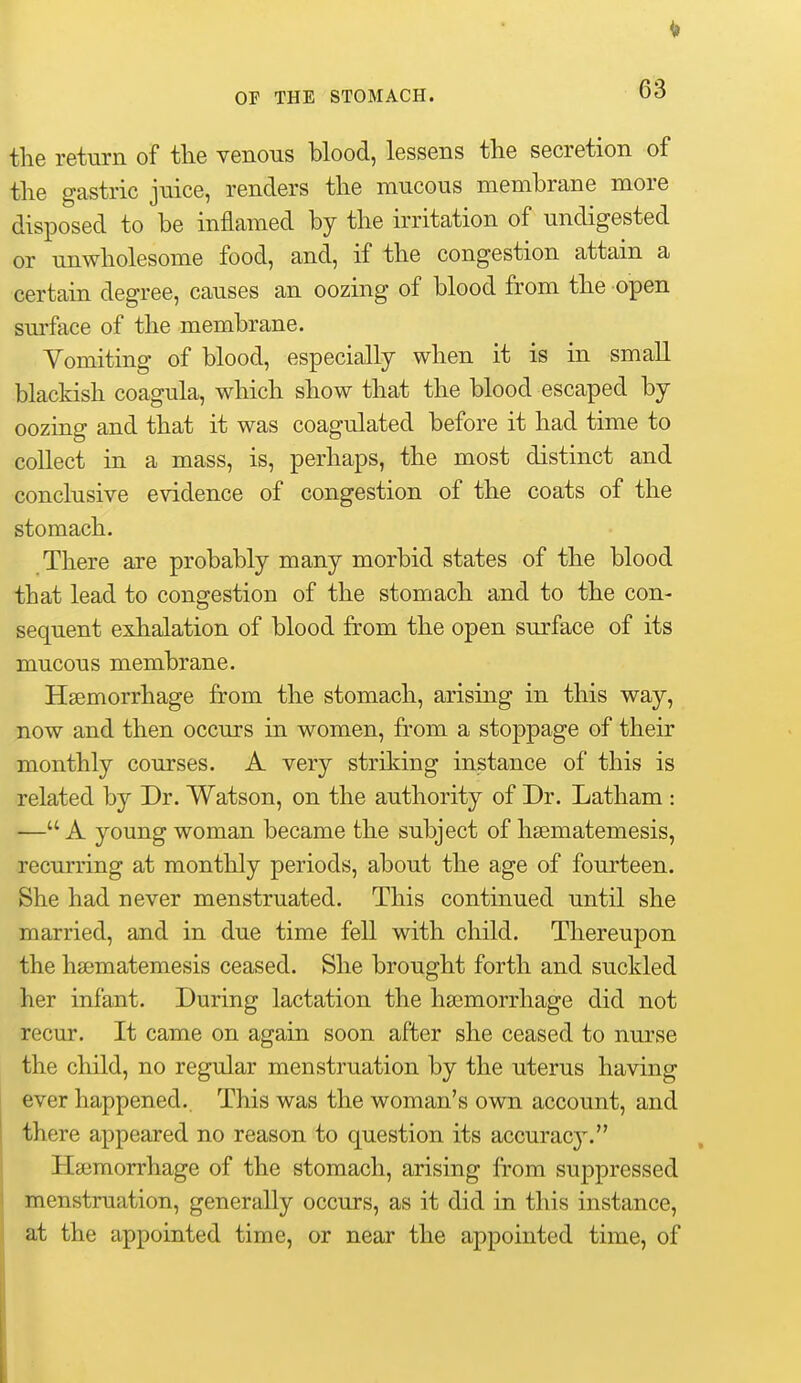 the return of tlie venous blood, lessens the secretion of the gastric juice, renders the mucous membrane more disposed to be inflamed by the irritation of undigested or unwholesome food, and, if the congestion attain a certain degree, causes an oozing of blood from the open surface of the membrane. Vomiting of blood, especially when it is in small blackish coagula, which show that the blood escaped by oozing and that it was coagulated before it had time to collect in a mass, is, perhaps, the most distinct and conclusive evidence of congestion of the coats of the stomach. There are probably many morbid states of the blood that lead to congestion of the stomach and to the con- sequent exhalation of blood from the open surface of its mucous membrane. Hsemorrhage from the stomach, arising in this way, now and then occurs in women, from a stoppage of their monthly courses. A very striking instance of this is related by Dr. Watson, on the authority of Dr. Latham : — A young woman became the subject of hsematemesis, recurring at monthly periods, about the age of fourteen. She had never menstruated. This continued until she married, and in due time fell with child. Thereupon the hsematemesis ceased. She brought forth and suckled her infant. During lactation the ha3morrhage did not recur. It came on again soon after she ceased to nurse the child, no regular menstruation by the uterus having ever happened.. This was the woman's own account, and there appeared no reason to question its accuracy. Haemorrhage of the stomach, arising from suppressed menstruation, generally occurs, as it did in this instance, at the appointed time, or near the appointed time, of