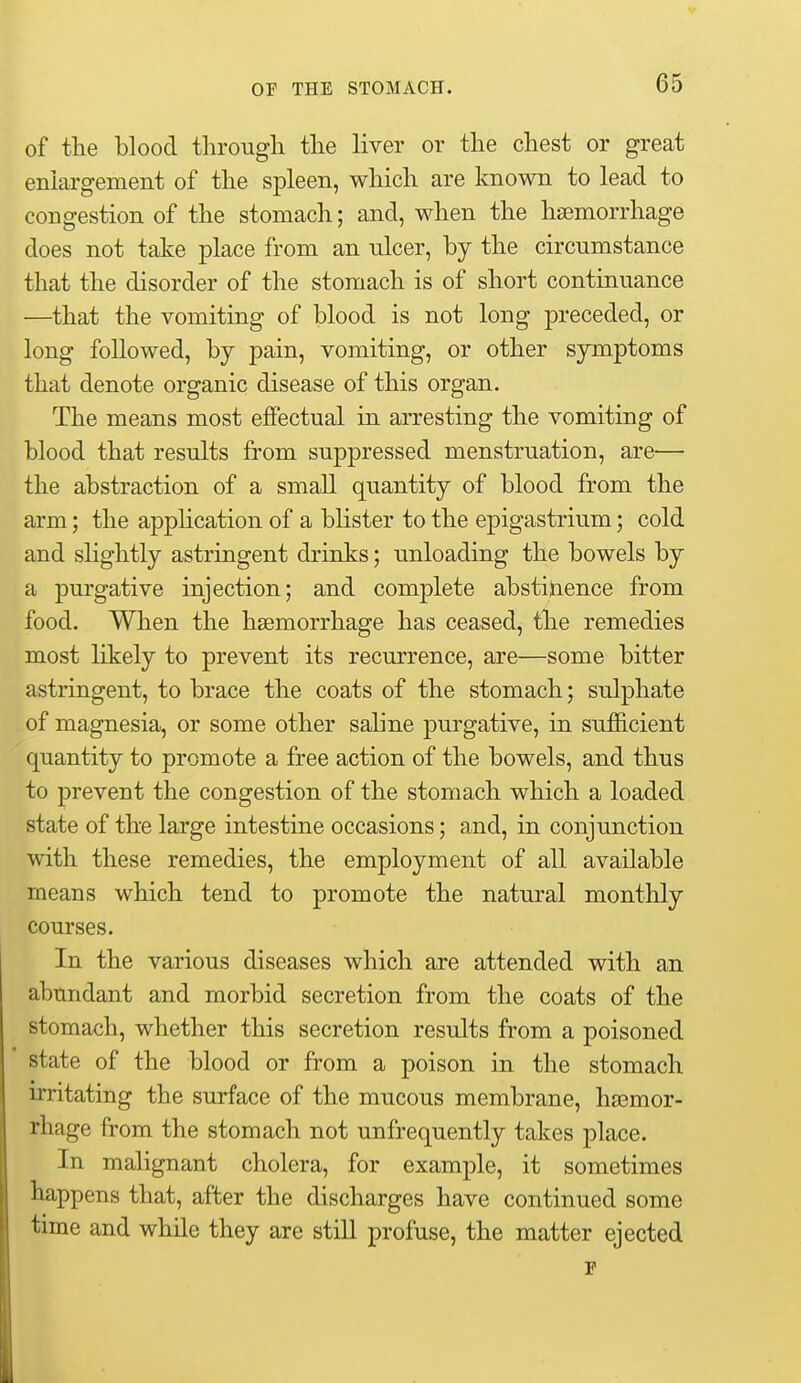 of the blood tlirougli tlie liver or tlie cliest or great enlargement of the spleen, which are known to lead to congestion of the stomach; and, when the haemorrhage does not take place from an ulcer, by the circumstance that the disorder of the stomach is of short continuance —that the vomiting of blood is not long preceded, or long followed, by pain, vomiting, or other symptoms that denote organic disease of this organ. The means most effectual in arresting the vomiting of blood that results from suppressed menstruation, are— the abstraction of a small quantity of blood from the arm; the appHcation of a blister to the epigastrium; cold and shghtly astringent drinks; unloading the bowels by a purgative injection; and complete abstijience from food. When the haemorrhage has ceased, the remedies most likely to prevent its recurrence, are—some bitter astringent, to brace the coats of the stomach; sulphate of magnesia, or some other saline purgative, in sufficient quantity to promote a free action of the bowels, and thus to prevent the congestion of the stomach which a loaded state of the large intestine occasions; and, in conjunction with these remedies, the employment of all available means which tend to promote the natural monthly courses. In the various diseases which are attended with an abundant and morbid secretion from the coats of the stomach, whether this secretion results from a poisoned state of the blood or from a poison in the stomach irritating the surface of the mucous membrane, haemor- rhage from the stomach not unfrequently takes place. In malignant cholera, for example, it sometimes happens that, after the discharges have continued some time and while they are still profuse, the matter ejected