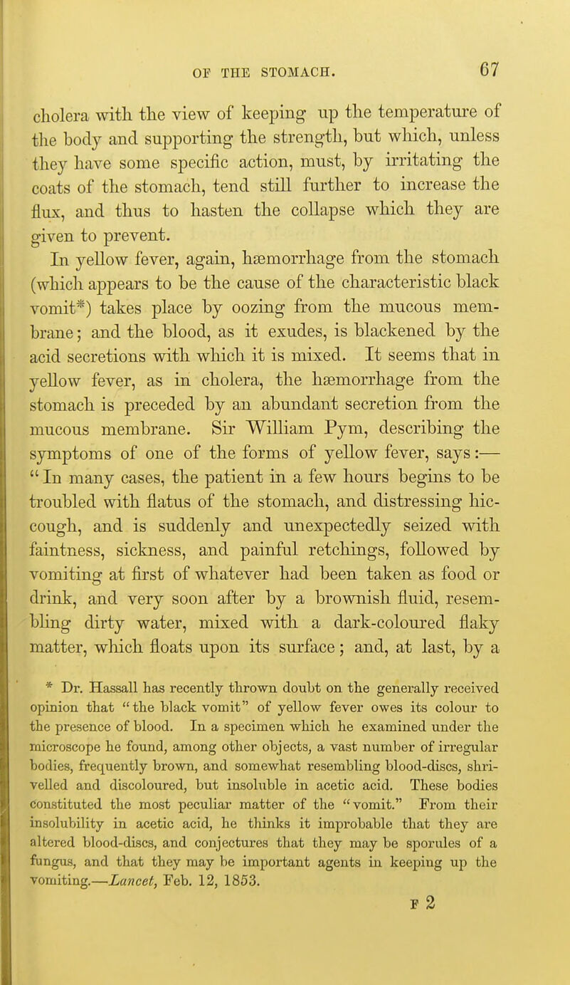 cholera with the view of keeping up the temperature of the hody and supporting the strength, but which, unless they have some specific action, must, by irritating the coats of the stomach, tend still further to increase the flux, and thus to hasten the collapse which they are given to prevent. In yellow fever, again, haemorrhage from the stomach (which appears to be the cause of the characteristic black vomit*) takes place by oozing from the mucous mem- brane ; and the blood, as it exudes, is blackened by the acid secretions with which it is mixed. It seems that in yellow fever, as in cholera, the haemorrhage from the stomach is preceded by an abundant secretion from the mucous membrane. Sir William Pym, describing the symptoms of one of the forms of yellow fever, says:—  In many cases, the patient in a few hours begins to be troubled with flatus of the stomach, and distressing hic- cough, and is suddenly and unexpectedly seized with faintness, sickness, and painful retchings, followed by vomiting at first of whatever had been taken as food or drink, and very soon after by a brownish fluid, resem- bling dirty water, mixed with a dark-coloured flaky matter, which floats upon its surface; and, at last, by a * Dr. Hassall has recently tlirown doubt on the generally received opinion that the black vomit of yellow fever owes its colour to the presence of blood. In a specimen which he examined under the microscope he found, among other objects, a vast number of irregular bodies, frequently brown, and somewhat resembling blood-discs, shri- velled and discoloured, but insoluble in acetic acid. These bodies constituted the most peculiar matter of the vomit. From their insolubility in acetic acid, he thinks it improbable that they are altered blood-discs, and conjectures that they may be sporules of a fungus, and that they may be important agents in keeping up the vomiting.—Lancet, Feb. 12, 1853. F 2