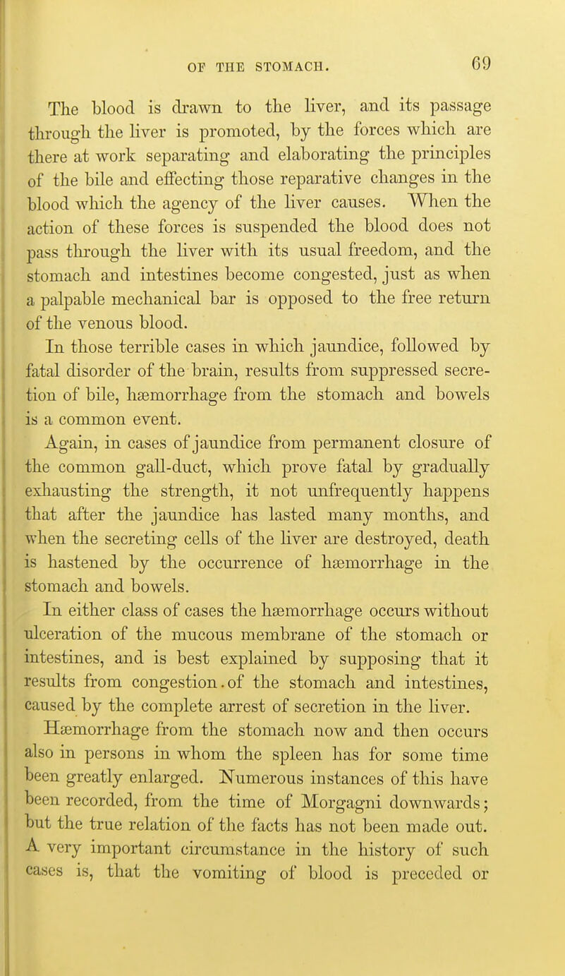 The blood is drawn to tlie liver, and its passage through the liver is promoted, by the forces which are there at work separating and elaborating the principles of the bile and effecting those reparative changes in the blood which the agency of the liver causes. When the action of these forces is suspended the blood does not pass through the liver with its usual freedom, and the stomach and intestines become congested, just as when a palpable mechanical bar is opposed to the free return of the venous blood. In those terrible cases in which jaundice, followed by fatal disorder of the brain, results from suppressed secre- tion of bile, haemorrhage from the stomach and bowels is a common event. Again, in cases of jaundice from permanent closure of the common gall-duct, which prove fatal by gradually exhausting the strength, it not unfrequently happens that after the jaundice has lasted many months, and when the secreting cells of the liver are destroyed, death is hastened by the occurrence of haemorrhage in the stomach and bowels. In either class of cases the haemorrhage occurs without ulceration of the mucous membrane of the stomach or intestines, and is best explained by supposing that it results from congestion. of the stomach and intestines, caused by the complete arrest of secretion in the liver. Hasmorrhage from the stomach now and then occurs also in persons in whom the spleen has for some time been greatly enlarged. Numerous instances of this have been recorded, from the time of Morgagni downwards; but the true relation of the facts has not been made out. A very important circumstance in the history of such cases is, that the vomiting of blood is preceded or