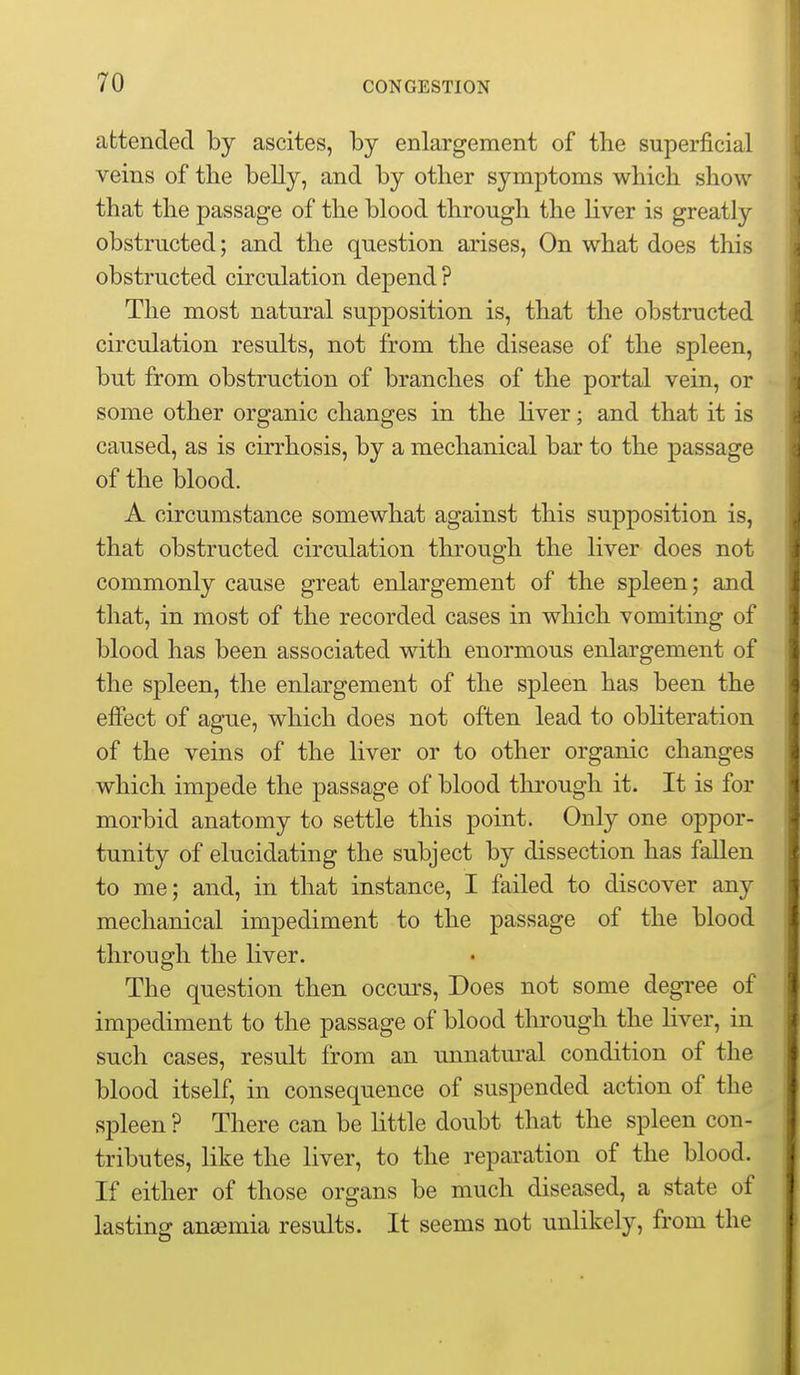 attended by ascites, by enlargement of tbe superficial veins of the belly, and by other symptoms which show that the passage of the blood through the Hver is greatly obstructed; and the question arises, On what does this obstructed circulation depend ? The most natural supposition is, that the obstructed circulation results, not from the disease of the spleen, but from obstruction of branches of the portal vein, or some other organic changes in the liver; and that it is caused, as is cirrhosis, by a mechanical bar to the passage of the blood. A circumstance somewhat against this supposition is, that obstructed circulation through the liver does not commonly cause great enlargement of the spleen; and that, in most of the recorded cases in which vomiting of blood has been associated with enormous enlargement of the spleen, the enlargement of the spleen has been the effect of ague, which does not often lead to obhteration of the veins of the liver or to other organic changes which impede the passage of blood through it. It is for morbid anatomy to settle this point. Only one oppor- tunity of elucidating the subject by dissection has fallen to me; and, in that instance, I failed to discover any mechanical impediment to the passage of the blood through the liver. The question then occm-s. Does not some degree of impediment to the passage of blood tlirough the liver, in such cases, result from an unnatm-al condition of the blood itself, in consequence of suspended action of the spleen ? There can be little doubt that the spleen con- tributes, like the liver, to the reparation of the blood. If either of those organs be much diseased, a state of lasting anaemia results. It seems not unlikely, from the