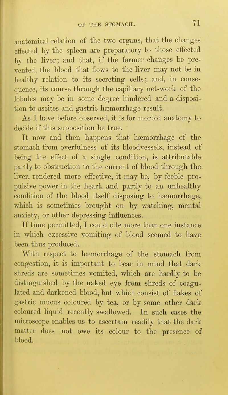 anatomical relation of the two organs, that the changes effected by the spleen are preparatory to those effected by the liver; and that, if the former changes be pre- vented, the blood that flows to the liver may not be in healthy relation to its secreting cells; and, in conse- quence, its course through the capillary net-work of the lobules may be in some degree hindered and a disposi- tion to ascites and gastric haemorrhage result. As I have before observed, it is for morbid anatomy to decide if this supposition be true. It now and then happens that haemorrhage of the stomach from overfulness of its bloodvessels, instead of being the effect of a single condition, is attributable partly to obstruction to the current of blood through the hver, rendered more effective, it may be, by feeble pro- pulsive power in the heart, and partly to an unhealthy condition of the blood itself disposing to haemorrhage, which is sometimes brought on by watching, mental anxiety, or other depressing influences. If time permitted, I could cite more than one instance in which excessive vomiting of blood seemed to have been thus produced. With respect to haemorrhage of the stomach from congestion, it is important to bear in mind that dark shreds are sometimes vomited, which are hardly to be distinguished by the naked eye from shreds of coagu- lated and darkened blood, but which consist of flakes of gastric mucus coloured by tea, or by some other dark coloured liquid recently swallowed. In such cases the microscope enables us to ascertain readily that the dark matter does not owe its colour to the presence of blood.