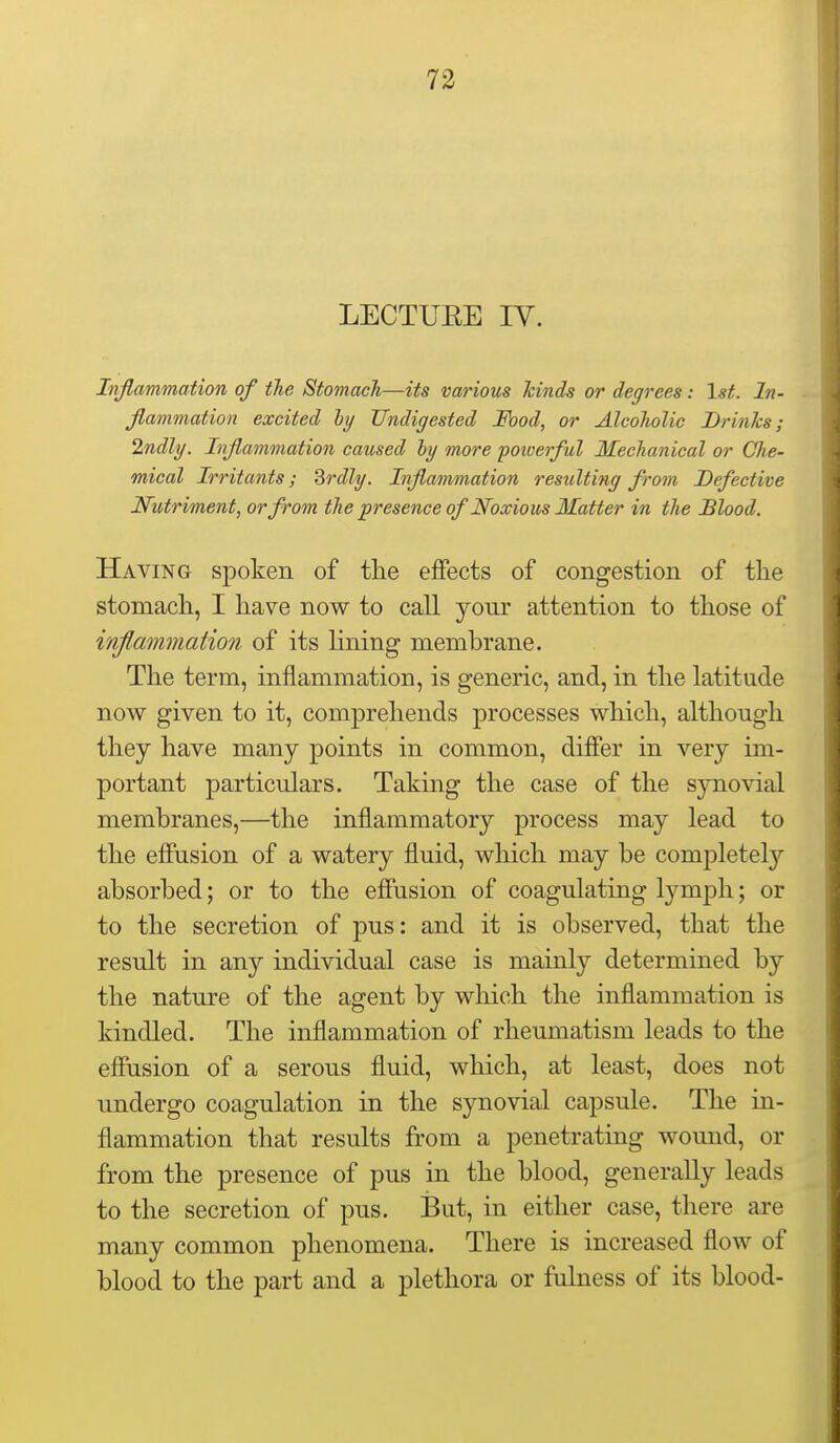 LECTUEE IV. Inflammation of the Stomach—its various hinds or degrees: 1st. In- flammation excited hj Undigested Food, or Alcoholic Brinks; 2ndly. Inflammation caused ly more powerful Mechanical or Clie- mical Irritants; Brdly. Inflammation resulting from Defective Nutriment, or from the presence of Noxiom Matter in the Blood. Having spoken of the effects of congestion of the stomach, I have now to call your attention to those of inflammation of its lining membrane. The term, inflammation, is generic, and, in the latitude now given to it, comprehends processes which, although they have many points in common, differ in very im- portant particulars. Taking the case of the synovial membranes,—the inflammatory process may lead to the effusion of a watery fluid, which may be completely absorbed; or to the effusion of coagulating lymph; or to the secretion of pus: and it is observed, that the result in any individual case is mainly determined by the nature of the agent by which the inflammation is kindled. The inflammation of rheumatism leads to the effusion of a serous fluid, which, at least, does not undergo coagulation in the synovial capsule. The in- flammation that results from a penetrating wound, or from the presence of pus in the blood, generally leads to the secretion of pus. But, in either case, there are many common phenomena. There is increased flow of blood to the part and a plethora or fidness of its blood-