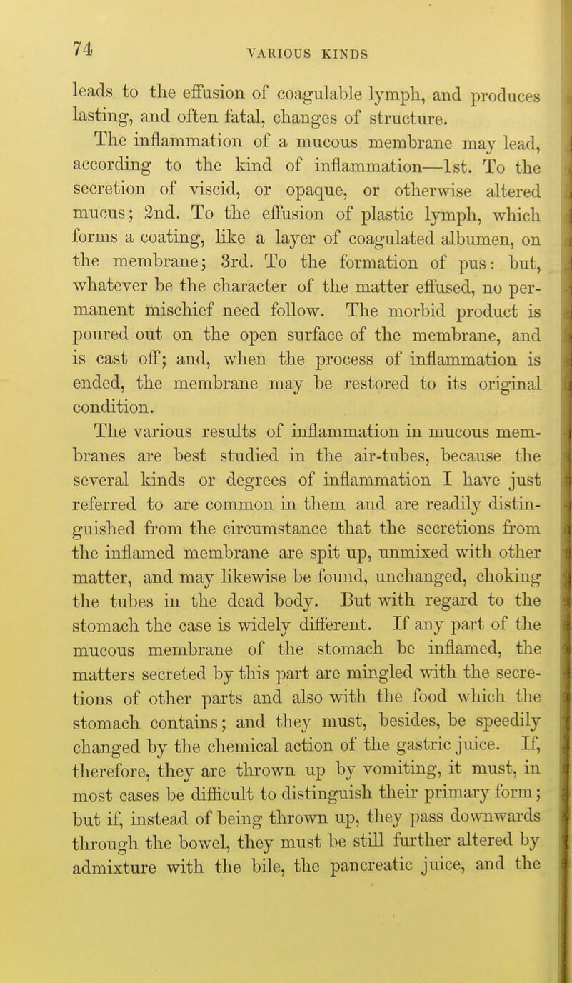 VAUIOUS KINDS leads to the effusion of coagulable lympli, and produces lasting, and often fatal, changes of structure. The inflammation of a mucous membrane may lead, according to the kind of inflammation—1st. To the secretion of viscid, or opaque, or otherwise altered mucus; 2nd. To the effusion of plastic lymph, which forms a coating, hke a layer of coagulated alj3umen, on the membrane; 3rd. To the formation of pus: but, whatever be the character of the matter effused, no per- manent mischief need follow. The morbid product is poured out on the open surface of the membrane, and is cast off; and, when the process of inflammation is ended, the membrane may be restored to its original condition. The various results of inflammation in mucous mem- branes are best studied in the air-tubes, because the several kinds or degrees of inflammation I have just referred to are common in them and are readily distin- guished from the circumstance that the secretions from the inflamed membrane are spit uj^, unmixed with other matter, and may likewise be found, unchanged, choking the tubes in the dead body. But with regard to the stomach the case is widely different. If any part of the mucous membrane of the stomach be inflamed, the matters secreted by this part are mingled with the secre- tions of other parts and also with the food which the stomach contains; and they must, besides, be speedily changed by the chemical action of the gastric juice. If, therefore, they are thrown up by vomiting, it must, in most cases be difficult to distinguish their primary form; but if, instead of being thrown up, they pass downwards through the bowel, they must be stiU fui'ther altered by admixture with the bile, the pancreatic juice, and the