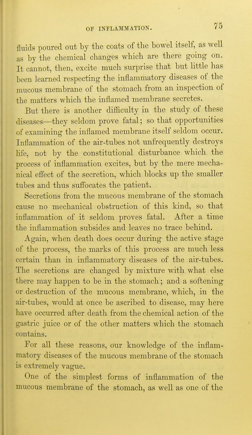 fluids poured out by tlie coats of the bowel itself, as well as by the chemical changes which are there going on. It cannot, then, excite much surprise that but little has been learned respecting the inflammatory diseases of the mucous membrane of the stomach from an inspection of the matters which the inflamed membrane secretes. But there is another difficulty in the study of these diseases—they seldom prove fatal; so that opportunities of examining the inflamed membrane itself seldom occur. Inflammation of the air-tubes not unfrequently destroys life, not by the constitutional disturbance which the process of inflammation excites, but by the mere mecha- nical efiect of the secretion, which blocks up the smaller tubes and thus sufibcates the patient. Secretions from the mucous membrane of the stomach cause no mechanical obstruction of this kind, so that inflammation of it seldom proves fatal. After a time the inflammation subsides and leaves no trace behind. Again, when death does occur during the active stage of the process, the marks of this process are much less certain than in inflammatory diseases of the air-tubes. The secretions are changed by mixture with what else there may happen to be in the stomach; and a softening or destruction of the mucous membrane, which, in the air-tubes, would at once be ascribed to disease, may here have occurred after death from the chemical action of the gastric juice or of the other matters which the stomach contains. For aU. these reasons, our knowledge of the inflam- matory diseases of the mucous membrane of the stomach is extremely vague. One of the simplest forms of inflammation of the mucous membrane of the stomach, as well as one of the