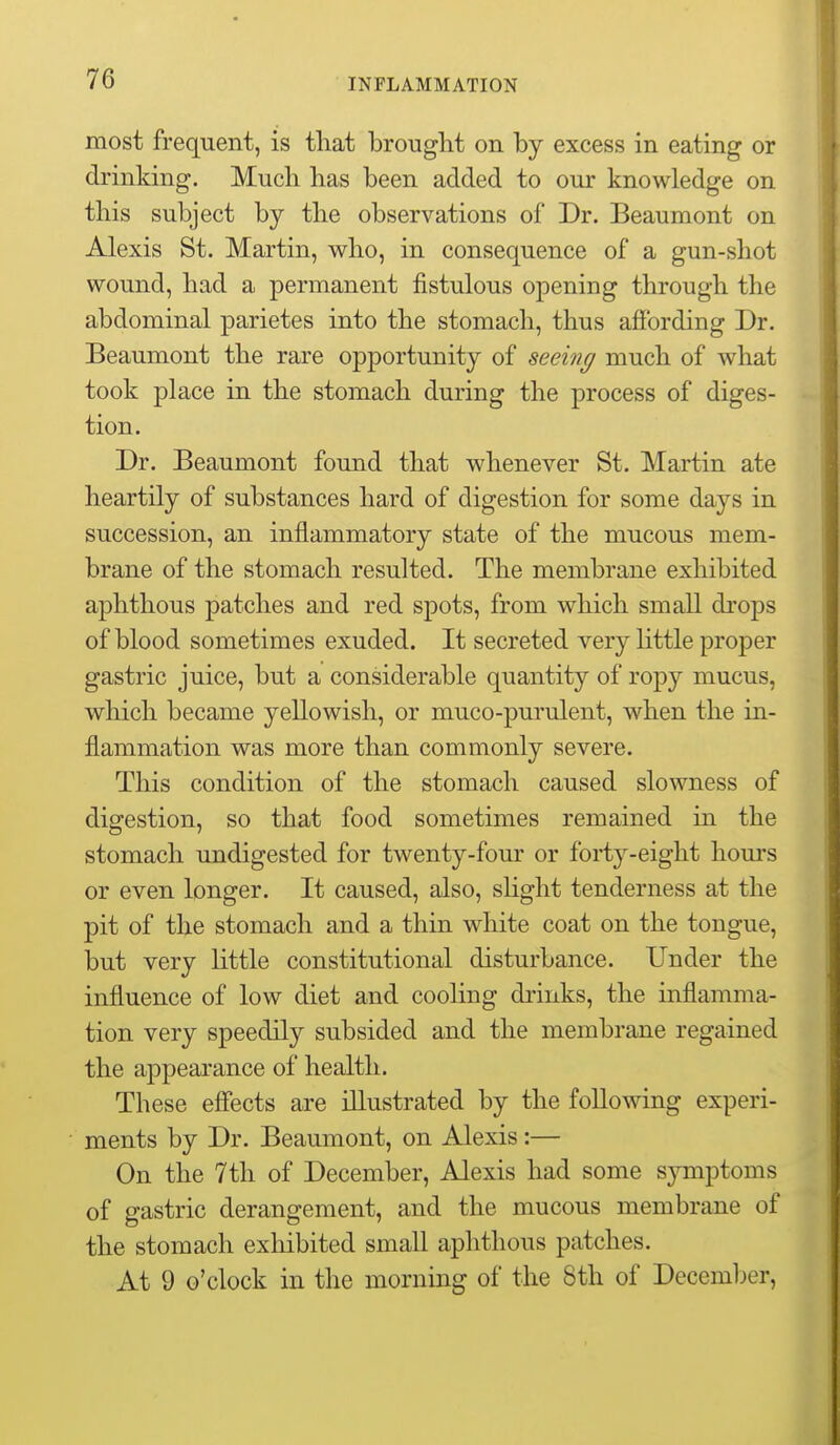 most frequent, is tliat brought on by excess in eating or drinking. Much has been added to our knowledge on this subject by the observations of Dr. Beaumont on Alexis St. Martin, who, in consequence of a gun-shot wound, had a permanent fistulous opening through the abdominal parietes into the stomach, thus affording Dr. Beaumont the rare opportunity of seeing much of what took place in the stomach during the process of diges- tion. Dr. Beaumont found that whenever St. Martin ate heartily of substances hard of digestion for some days in succession, an inflammatory state of the mucous mem- brane of the stomach resulted. The membrane exhibited aphthous patches and red spots, from which small drops of blood sometimes exuded. It secreted very little proper gastric juice, but a considerable quantity of ropy mucus, which became yellowish, or muco-pui'ulent, when the in- flammation was more than commonly severe. This condition of the stomach caused slowness of digestion, so that food sometimes remained in the stomach undigested for twenty-four or forty-eight hom's or even longer. It caused, also, slight tenderness at the pit of the stomach and a thin white coat on the tongue, but very little constitutional disturbance. Under the influence of low diet and cooling drinks, the inflamma- tion very speedily subsided and the membrane regained the appearance of health. These eff'ects are illustrated by the following experi- ments by Dr. Beaumont, on Alexis:— On the 7th of December, Alexis had some symptoms of gastric derangement, and the mucous membrane of the stomach exhibited small aphthous patches. At 9 o'clock in the morning of the 8th of Decemljer,