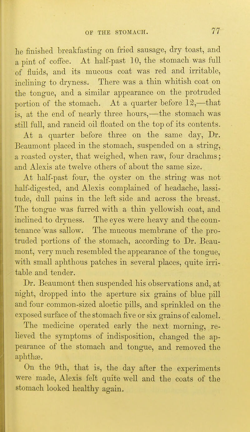 lie finished breakfasting on fried sausage, dry toast, and a pint of coffee. At half-past 10, the stomach was full of fluids, and its mucous coat was red and irritable, inclining to dryness. There was a thin whitish coat on the tongue, and a similar appearance on the protruded portion of the stomach. At a quarter before 12,—that is, at the end of nearly three hours,—the stomach was still full, and rancid oil floated on the top of its contents. At a quarter before three on the same day. Dr. Beaumont placed in the stomach, suspended on a string, a roasted oyster, that weighed, when raw, four drachms; and Alexis ate twelve others of about the same size. At half-past four, the oyster on the string was not half-digested, and Alexis complained of headache, lassi- tude, dull pains in the left side and across the breast. The tongue was furred with a thin yellowish coat, and inchned to dryness. The eyes were heavy and the coun- tenance was sallow. The mucous membrane of the pro- truded portions of the stomach, according to Dr. Beau- mont, very much resembled the appearance of the tongue, with small aphthous patches in several places, quite irri- table and tender. Dr. Beaumont then suspended his observations and, at night, dropped into the aperture six grains of blue pill and four common-sized aloetic pills, and sprinkled on the exposed surface of the stomach five or six grains of calomel. The medicine operated early the next morning, re- lieved the symptoms of indisposition, changed the ap- pearance of the stomach and tongue, and removed the aphthae. On the 9th, that is, the day after the experiments were made, Alexis felt quite weU and the coats of the stomach looked healthy again.