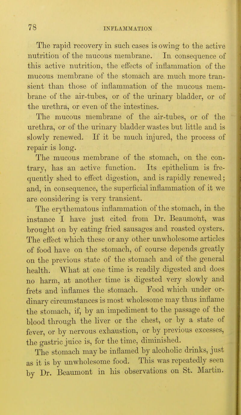 The rapid recovery in such, cases is owing to the active nutrition of the mucous membrane. In consequence of this active nutrition, the effects of inflammation of the mucous membrane of the stomach are much more tran- sient than those of inflammation of the mucous mem- brane of the air-tubes, or of the m-inary bladder, or of the urethra, or even of the intestines. The mucous membrane of the air-tubes, or of the urethra, or of the urinary bladder wastes but little and is slowly renewed. If it be much injured, the process of repair is long. The mucous membrane of the stomach, on the con- trary, has an active function. Its epitheliom is fre- quently shed to effect digestion, and is rapidly renewed; and, in consequence, the superficial inflammation of it we are considering is very transient. The erythematous inflammation of the stomach, in the instance I have just cited from Dr. Beaumont, was brought on by eating fried sausages and roasted oysters. The effect which these or any other unwholesome articles of food have on the stomach, of course depends greatly on the previous state of the stomach and of the general health. What at one time is readily digested and does no harm, at another time is digested very slowly and frets and inflames the stomach. Food which under or- dinary circumstances is most wholesome may thus inflame the stomach, if, by an impediment to the passage of the blood through the liver or the chest, or by a state of fever, or by nervous exhaustion, or by previous excesses, the gastric juice is, for the time, diminished. The stomach maybe inflamed by alcoholic drinks, just as it is by unwholesome food. This was repeatedly seen by Dr. Beaumont in his observations on St. Maiiin.