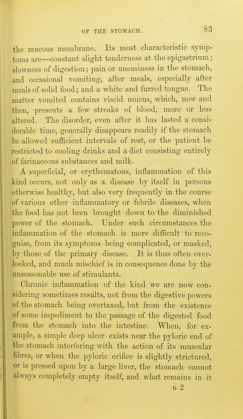 the mucous membrane. Its most cliaracteristic symp- toms are—constant slight tenderness at the epigastrium; slowness of digestion; pain or uneasiness in the stomach, and occasional vomiting, after meals, especially after meals of solid food; and a white and furred tongue. The matter vomited contains viscid mucus, wliich, now and then, presents a few streaks of blood, more or less altered. The disorder, even after it has lasted a consi- derable time, generally disappears readily if the stomach be allowed sufficient intervals of rest, or the patient be restricted to cooling drinks and a diet consisting entirely of farinaceous substances and milk. A superficial, or erythematous, inflammation of this kind occurs, not only as a disease by itself in persons otherwise healthy, but also very frequently in the course of various other inflammatory or febrile diseases, when the food has not been brought down to the diminished power of the stomach. Under such circumstances the inflammation of the stomach is more .difficult to reco- gnise, from its symptoms being complicated, or masked, by those of the primary disease. It is thus often over- looked, and much mischief is in consequence done by the unseasonable use of stimulants. Chronic inflammation of the kind we are now con- sidering sometimes results, not from the digestive powers of the stomach being overtaxed, but from the existence of some impediment to the passage of the digested food from the stomach into the intestine. When, for ex- ample, a simple deep ulcer exists near the pyloric end of the stomach interfering with the action of its muscular fibres, or when the pyloric orifice is slightly strictured, or is pressed upon by a large liver, the stomach cannot always completely empty itself, and what remains in it G 2