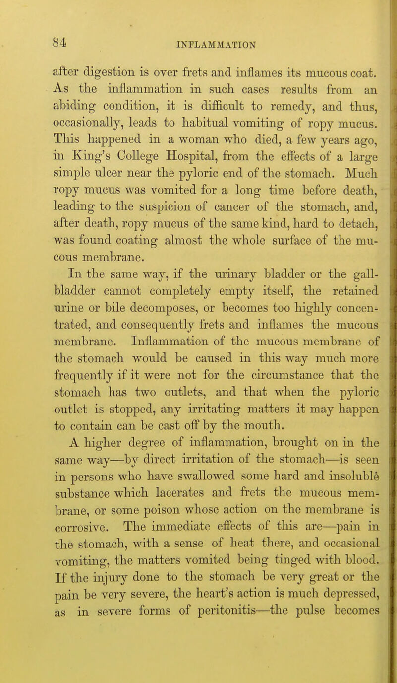 after digestion is over frets and inflames its mucous coat. As the inflammation in such, cases results from an abiding condition, it is diflficult to remedy, and thus, occasionally, leads to habitual vomiting of ropy mucus. This happened in a woman who died, a few years ago, in King's College Hospital, from the efiects of a large simple ulcer near the pyloric end of the stomach. Much ropy mucus was vomited for a long time before death, leading to the suspicion of cancer of the stomach, and, after death, ropy mucus of the same kind, hard to detach, was found coating almost the whole surface of the mu- cous membrane. In the same way, if the urinary bladder or the gall- bladder cannot completely empty itself, the retained urine or bile decomposes, or becomes too highly concen- trated, and consequently frets and inflames the mucous membrane. Inflammation of the mucous membrane of the stomach would be caused in this way much more frequently if it were not for the circumstance that the stomach has two outlets, and that when the pyloric outlet is stopped, any irritating matters it may happen to contain can be cast ofi by the mouth. A higher degree of inflammation, brought on in the same way—by direct irritation of the stomach—is seen in persons who have swallowed some hard and insoluble substance which lacerates and frets the mucous mem- brane, or some poison whose action on the membrane is corrosive. The immediate eflfects of this are—pain in the stomach, with a sense of heat there, and occasional vomiting, the matters vomited being tinged with blood. If the injury done to the stomach be very great or the pain be very severe, the heart's action is much depressed, as in severe forms of peritonitis—^the pulse becomes