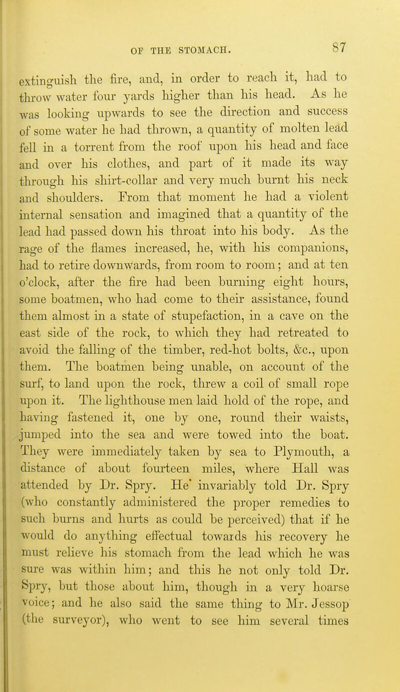 extinguish the fire, and, in order to recach it, had to throw water four yards higher than his head. As he was looking upwards to see the direction and success of some water he had thrown, a quantity of molten lead fell in a torrent from the roof upon his head and face and over his clothes, and part of it made its way through his shirt-collar and very much burnt his neck and shoulders. From that moment he had a violent internal sensation and imagined that a quantity of the lead had passed down his throat into his body. As the rage of the flames increased, he, with his companions, had to retire downwards, from room to room; and at ten o'clock, after the fire had been burning eight hours, some boatmen, who had come to their assistance, found them almost in a state of stupefaction, in a cave on the east side of the rock, to which they had retreated to avoid the falling of the timber, red-hot bolts, &c., upon them. The boatmen being unable, on account of the surf, to land upon the rock, threw a coil of small rope upon it. The lighthouse men laid hold of the rope, and having fastened it, one by one, round their waists, jumped into the sea and were towed into the boat. They were immediately taken by sea to Plymouth, a distance of about fom-teen miles, where Hall was attended by Dr. Spry. He* invariably told Dr. Spry (who constantly administered the proper remedies to such burns and hurts as could be perceived) that if he would do anything effectual towards his recovery he must reheve his stomach from the lead which he was sure was within him; and this he not only told Dr. Spry, but those about him, though in a very hoarse voice; and he also said the same thing to Mr. Jessop (the surveyor), who went to see him several times