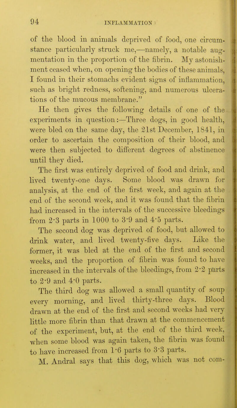 of the blood in animals deprived of food, one circum- stance particularly struck me,—namely, a notable aug- mentation in the proportion of the fibrin. My astonish- ment ceased when, on opening the bodies of these animals, I found in their stomachs evident signs of inflammation, such as bright redness, softening, and numerous ulcera- tions of the mucous membrane. He then gives the following details of one of the experiments in question:—Three dogs, in good health, were bled on the same day, the 21st December, 1841, in order to ascertain the composition of their blood, and were then subjected to different degrees of abstinence until they died. The first was entirely deprived of food and drink, and lived twenty-one days. Some blood was drawn for analysis, at the end of the first week, and again at the end of the second week, and it was found that the fibrin had increased in the intervals of the successive bleedings from 2*3 parts in 1000 to 39 and 4*5 parts. The second dog was deprived of food, but allowed to drink water, and lived twenty-five days. Like the former, it was bled at the end of the first and second weeks, and the proportion of fibrin was found to have increased in the intervals of the bleedings, from 2*2 parts to 2-9 and 4*0 parts. The third dog was allowed a small quantity of soup every morning, and lived thirty-three days. Blood drawn at the end of the first and second weeks had very little more fibrin than that drawn at the commencement of the experiment, but, at the end of the third week, when some blood was again taken, the fibrin was found to have increased from 1*6 parts to 3*3 parts. M. Andral says that this dog, which was not com-