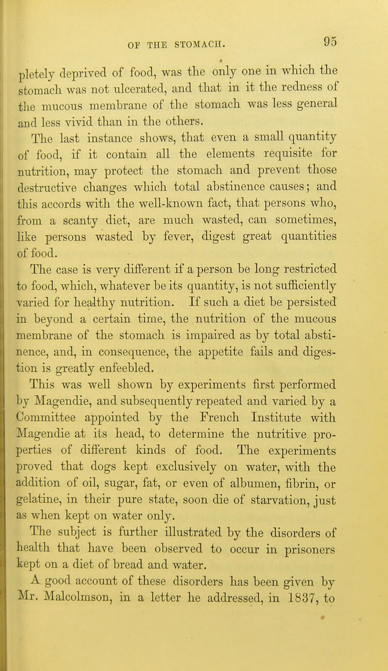 pletely deprived of food, was the only one in wliicli the stomach was not ulcerated, and that in it the redness of the mucous membrane of the stomach was less general and less vivid than in the others. The last instance shows, that even a small quantity of food, if it contain all the elements requisite for nutrition, may protect the stomach and prevent those destructive changes which total abstinence causes; and this accords with the well-known fact, that persons who, from a scanty diet, are much wasted, can sometimes, like persons wasted by fever, digest great quantities of food. The case is very different if a person be long restricted to food, which, whatever be its quantity, is not sufficiently varied for healthy nutrition. If such a diet be persisted in beyond a certain time, the nutrition of the mucous membrane of the stomach is impaired as by total absti- nence, and, in consequence, the appetite fails and diges- tion is greatly enfeebled. This was well shown by experiments first performed by Magendie, and subsequently repeated and varied by a Committee appointed by the French Institute with Magendie at its head, to determine the nutritive pro- perties of different kinds of food. The experiments proved that dogs kept exclusively on water, with the addition of oil, sugar, fat, or even of albumen, fibrin, or gelatine, in their pure state, soon die of starvation, just as when kept on water only. The subject is further illustrated by the disorders of health that have been observed to occur in prisoners kept on a diet of bread and water. A good account of these disorders has been given by Mr. Malcolmson, in a letter he addressed, in 1837, to