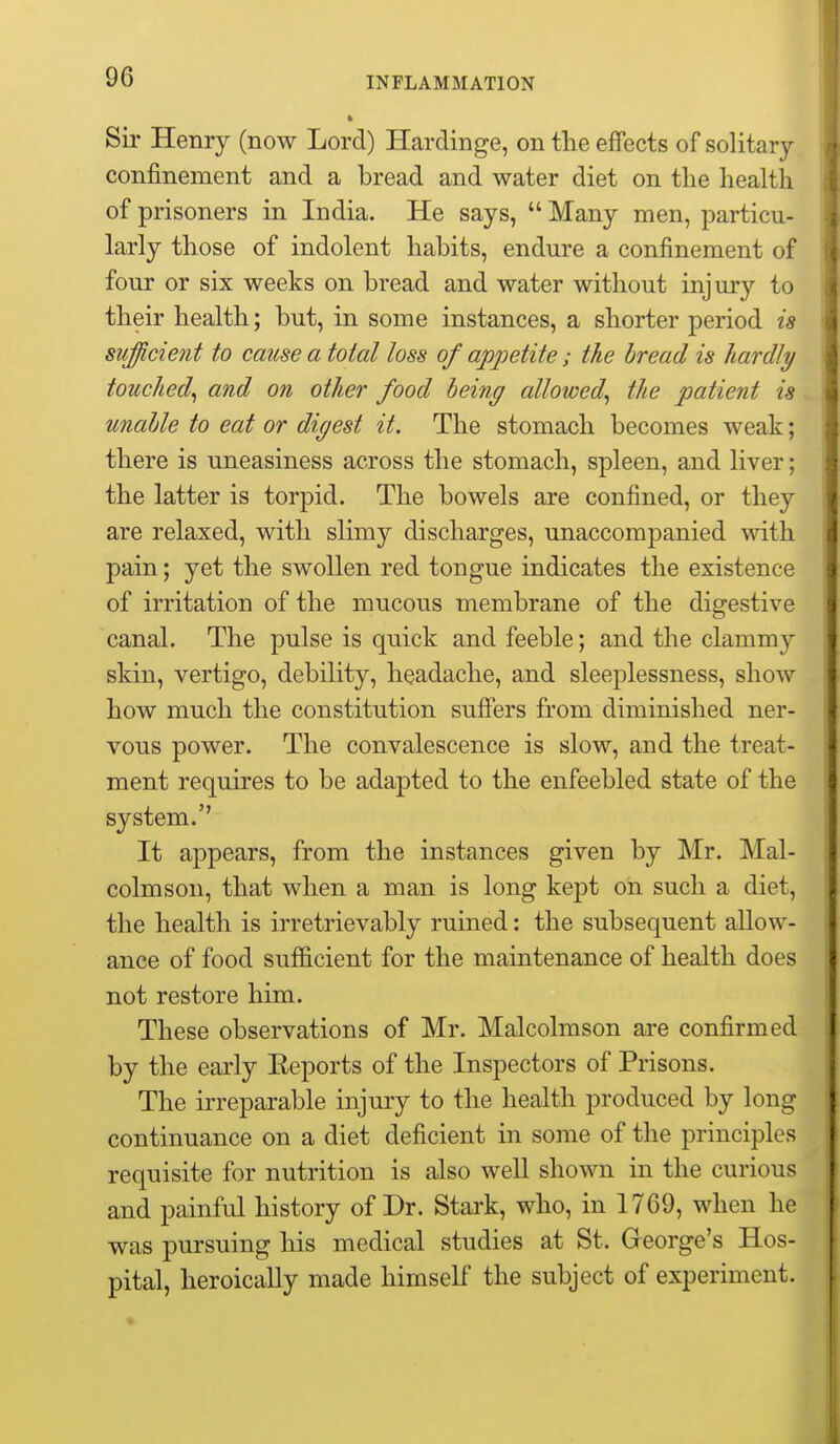 Sir Henry (now Lord) Hardinge, on the effects of solitary confinement and a bread and water diet on the health of prisoners in India. He says,  Many men, particu- larly those of indolent habits, endure a confinement of four or six weeks on bread and water without injury to their health; but, in some instances, a shorter period is sufficient to cause a total loss of appetite; the bread is hardly touched^ and on other food being allowed^ the patient is unable to eat or digest it. The stomach becomes weak; there is uneasiness across the stomach, spleen, and liver; the latter is torpid. The bowels are confined, or they are relaxed, with slimy discharges, unaccompanied with pain; yet the swollen red tongue indicates the existence of irritation of the mucous membrane of the digestive canal. The pulse is quick and feeble; and the clammy skin, vertigo, debility, headache, and sleeplessness, show how much the constitution suffers from diminished ner- vous power. The convalescence is slow, and the treat- ment requires to be adapted to the enfeebled state of the system. It appears, from the instances given by Mr. Mal- colmson, that when a man is long kept on such a diet, the health is irretrievably ruined: the subsequent allow- ance of food sufl&cient for the maintenance of health does not restore him. These observations of Mr. Malcolmson are confirmed by the early Eeports of the Inspectors of Prisons. The irreparable injury to the health produced by long continuance on a diet deficient in some of the principles requisite for nutrition is also well shown in the curious and painful history of Dr. Stark, who, in 1769, when he was pursuing his medical studies at St. George's Hos- pital, heroically made himself the subject of experiment.