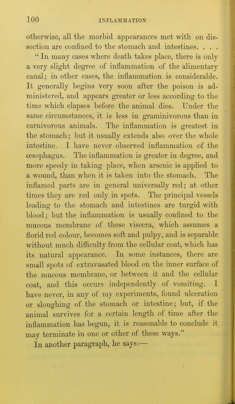 otherwise, all the morbid appearances met with on dis- section are confined to the stomach and intestines. . . .  In many cases where death takes place, there is only a very slight degree of inflammation of the alimentary canal; in other cases, the inflammation is considerable. It generally begins very soon after the poison is ad- ministered, and appears greater or less according to the time which elapses before the animal dies. Under the same circumstances, it is less in graminivorous than in carnivorous animals. The inflammation is greatest in the stomach; but it usually extends also over the whole intestine. I have never observed inflammation of the cesophagus. The inflammation is greater in degree, and more speedy in taking place, when arsenic is apphed to a wound, than when it is taken into the stomach. The inflamed parts are in general universally red; at other times they are red only in spots. The principal vessels leading to the stomach and intestines are turgid with blood; but the inflammation is usually confined to the mucous membrane of these viscera, which assumes a florid red colour, becomes soft and pulpy, and is separable without much difficulty from the cellular coat, which has its natural appearance. In some instances, there are small spots of extravasated blood on the inner surface of the mucous membrane, or between it and the cellular coat, and this occurs independently of vomiting. I have never, in any of my experiments, found ulceration or sloughing of the stomach or intestine; but, if the animal survives for a certain length of time after the inflammation has begun, it is reasonable to conclude it may terminate in one or other of these ways. In another paragraph, he says:—