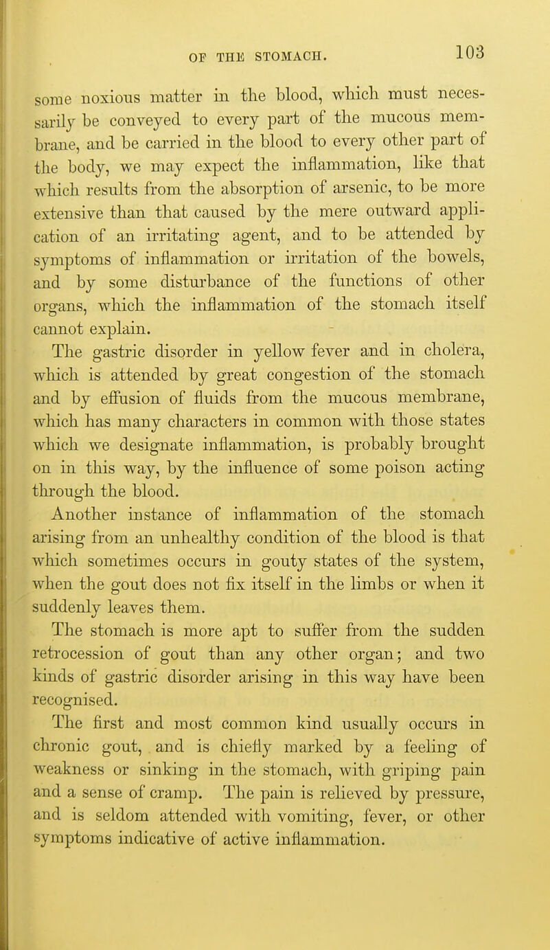 some noxious matter in the blood, which must neces- sarily be conveyed to every part of the mucous mem- brane, and be carried in the blood to every other part of the body, we may expect the inflammation, Hke that which results from the absorption of arsenic, to be more extensive than that caused by the mere outward appli- cation of an irritating agent, and to be attended by symptoms of inflammation or irritation of the bowels, and by some disturbance of the functions of other orgrans, which the inflammation of the stomach itself cannot explain. The gastric disorder in yellow fever and in cholera, which is attended by great congestion of the stomach and by efiusion of fluids from the mucous membrane, which has many characters in common with those states which we designate inflammation, is probably brought on in this way, by the influence of some poison acting through the blood. Another instance of inflammation of the stomach arising from an unhealthy condition of the blood is that which sometimes occurs in gouty states of the system, when the gout does not fix itself in the limbs or when it suddenly leaves them. The stomach is more apt to sufier from the sudden retrocession of gout than any other organ; and two kinds of gastric disorder arising in this way have been recognised. The first and most common kind usually occurs in chronic gout, and is chiefly marked by a feeling of weakness or sinking in the stomach, with griping pain and a sense of cramp. The pain is relieved by pressure, and is seldom attended with vomiting, fever, or other symptoms indicative of active inflammation.