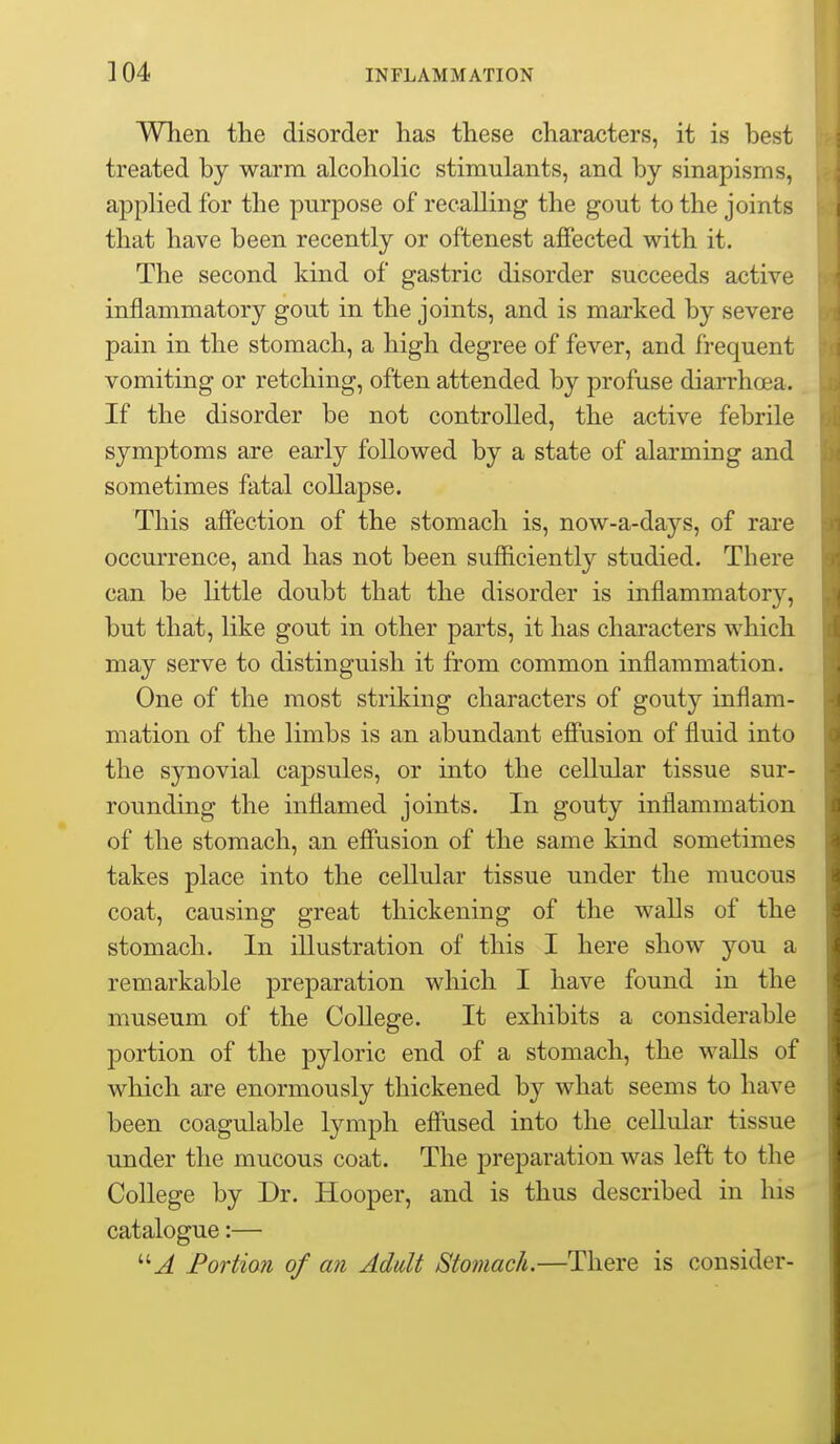 When the disorder has these characters, it is best treated by warm alcoholic stimulants, and by sinapisms, applied for the purpose of recalling the gout to the joints that have been recently or oftenest affected with it. The second kind of gastric disorder succeeds active inflammatory gout in the joints, and is marked by severe pain in the stomach, a high degree of fever, and frequent vomiting or retching, often attended by profuse diarrhoea. If the disorder be not controlled, the active febrile symptoms are early followed by a state of alarming and sometimes fatal collapse. This affection of the stomach is, now-a-days, of rare occurrence, and has not been sufficiently studied. There can be little doubt that the disorder is inflammatory, but that, like gout in other parts, it has characters which may serve to distinguish it from common inflammation. One of the most striking characters of gouty inflam- mation of the limbs is an abundant effusion of fluid into the synovial capsules, or into the cellular tissue sur- rounding the inflamed joints. In gouty inflammation of the stomach, an effusion of the same kind sometimes takes place into the cellular tissue under the mucous coat, causing great thickening of the walls of the stomach. In illustration of this I here show you a remarkable preparation which I have found in the museum of the College. It exhibits a considerable portion of the pyloric end of a stomach, the walls of which are enormously thickened by what seems to have been coagulable lymph effused into the cellular tissue under the mucous coat. The preparation was left to the College by Dr. Hooper, and is thus described in his catalogue:— Fortion of an Adult Stomach.—There is consider-