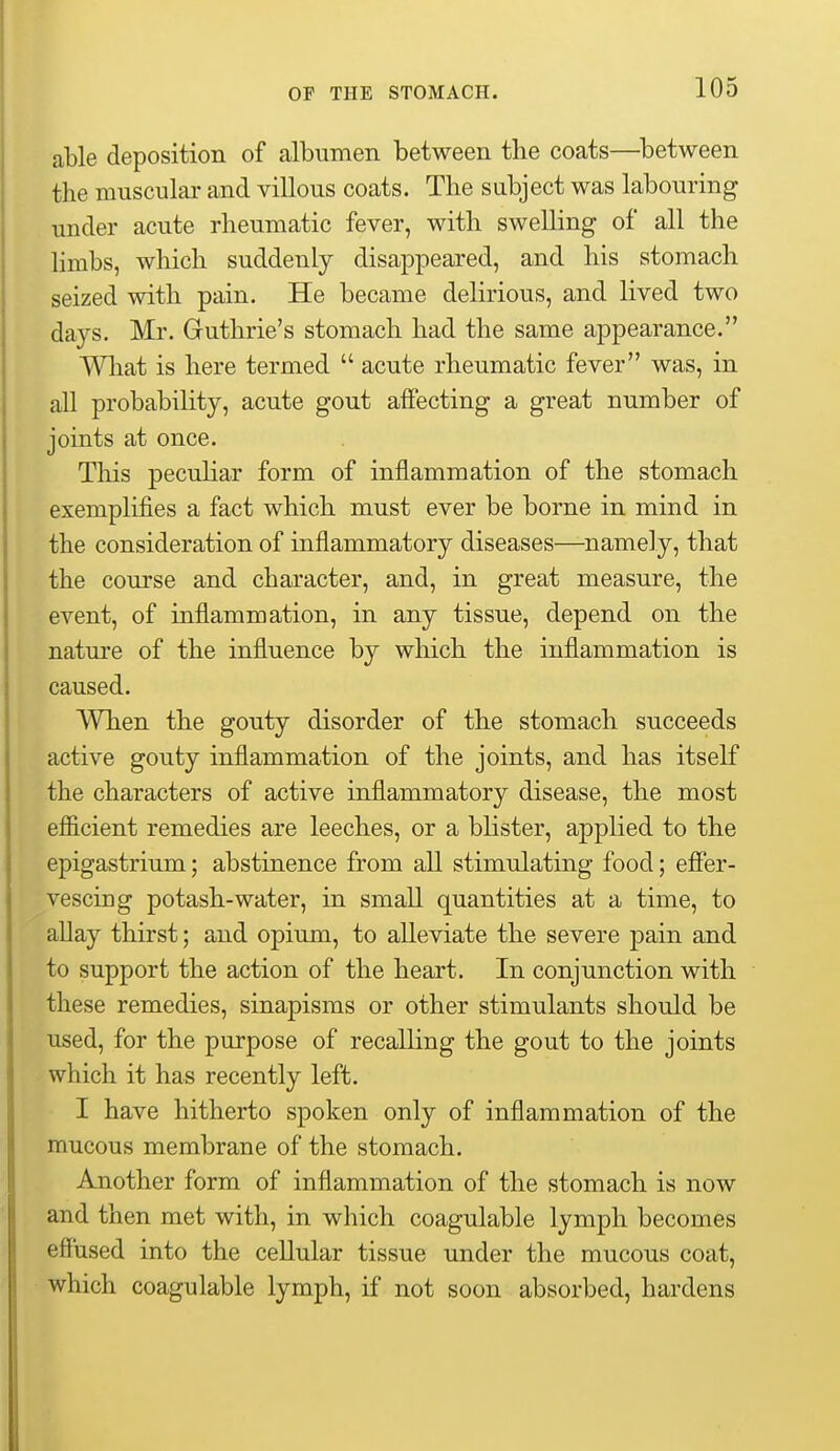 able deposition of albumen between the coats—^between the miisculai' and villous coats. The subject was labouring under acute rheumatic fever, with swelling of all the limbs, which suddenly disappeared, and his stomach seized with pain. He became delirious, and lived two days. Mr. Guthrie's stomach had the same appearance. Wliat is here termed  acute rheumatic fever was, in all probability, acute gout aifecting a great number of joints at once. This peculiar form of inflammation of the stomach exemplifies a fact which must ever be borne in mind in the consideration of inflammatory diseases—namely, that the course and character, and, in great measure, the event, of inflammation, in any tissue, depend on the nature of the influence by which the inflammation is caused. When the gouty disorder of the stomach succeeds active gouty inflammation of the joints, and has itself the characters of active inflammatory disease, the most efficient remedies are leeches, or a blister, applied to the epigastrium; abstinence from all stimulating food; efier- vescing potash-water, in small quantities at a time, to allay thirst; and opium, to alleviate the severe pain and to support the action of the heart. In conjunction with these remedies, sinapisms or other stimulants should be used, for the purpose of recalling the gout to the joints which it has recently left. I have hitherto spoken only of inflammation of the mucous membrane of the stomach. Another form of inflammation of the stomach is now and then met with, in which coagulable lymph becomes effused into the cellular tissue under the mucous coat, which coagulable lymph, if not soon absorbed, hardens