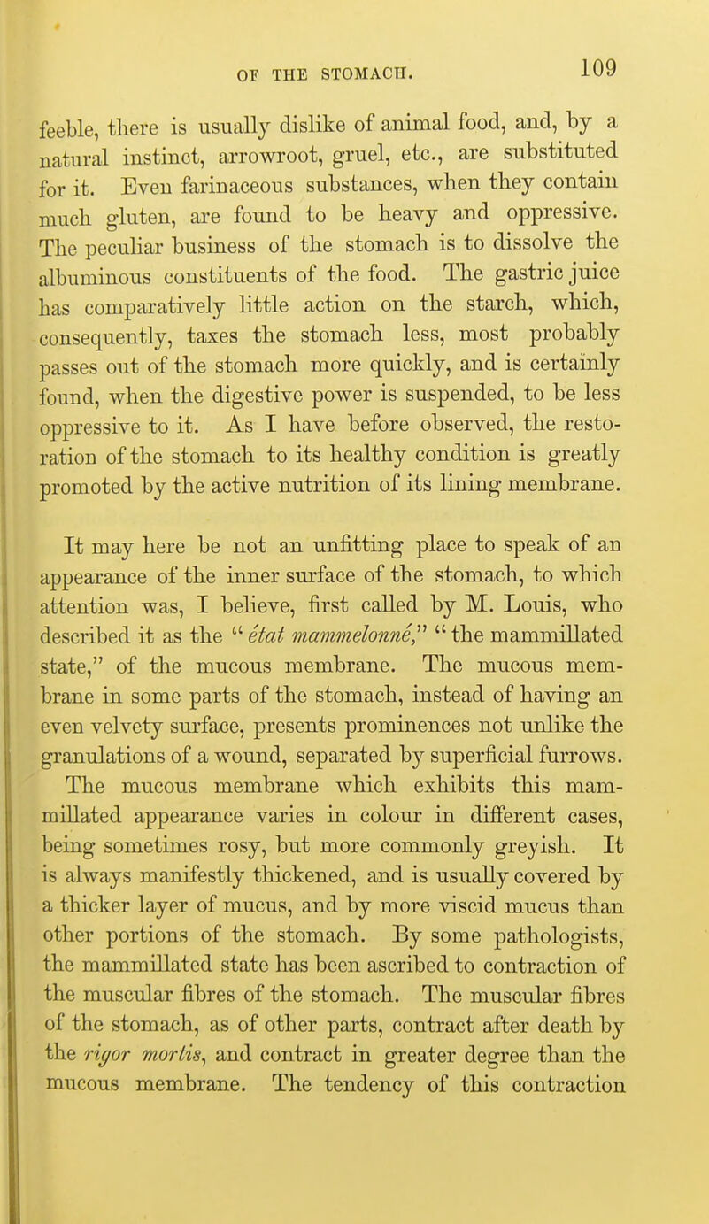 feeble, there is usually dislike of animal food, and, by a natural instinct, arrowroot, gruel, etc., are substituted for it. Even farinaceous substances, when they contain much gluten, are found to be heavy and oppressive. The peculiar business of the stomach is to dissolve the albuminous constituents of the food. The gastric juice has comparatively little action on the starch, which, consequently, taxes the stomach less, most probably passes out of the stomach more quickly, and is certainly found, when the digestive power is suspended, to be less oppressive to it. As I have before observed, the resto- ration of the stomach to its healthy condition is greatly promoted by the active nutrition of its lining membrane. It may here be not an unfitting place to speak of an appearance of the inner surface of the stomach, to which attention was, I believe, first called by M. Louis, who described it as the  etat mammelonneP  the mammillated state, of the mucous membrane. The mucous mem- brane in some parts of the stomach, instead of having an even velvety surface, presents prominences not unlike the granulations of a wound, separated by superficial furrows. The mucous membrane which exhibits this mam- millated appearance varies in colour in different cases, being sometimes rosy, but more commonly greyish. It is always manifestly thickened, and is usually covered by a thicker layer of mucus, and by more viscid mucus than other portions of the stomach. By some pathologists, the mammillated state has been ascribed to contraction of the muscular fibres of the stomach. The muscular fibres of the stomach, as of other parts, contract after death by the rigor mortis^ and contract in greater degree than the mucous membrane. The tendency of this contraction