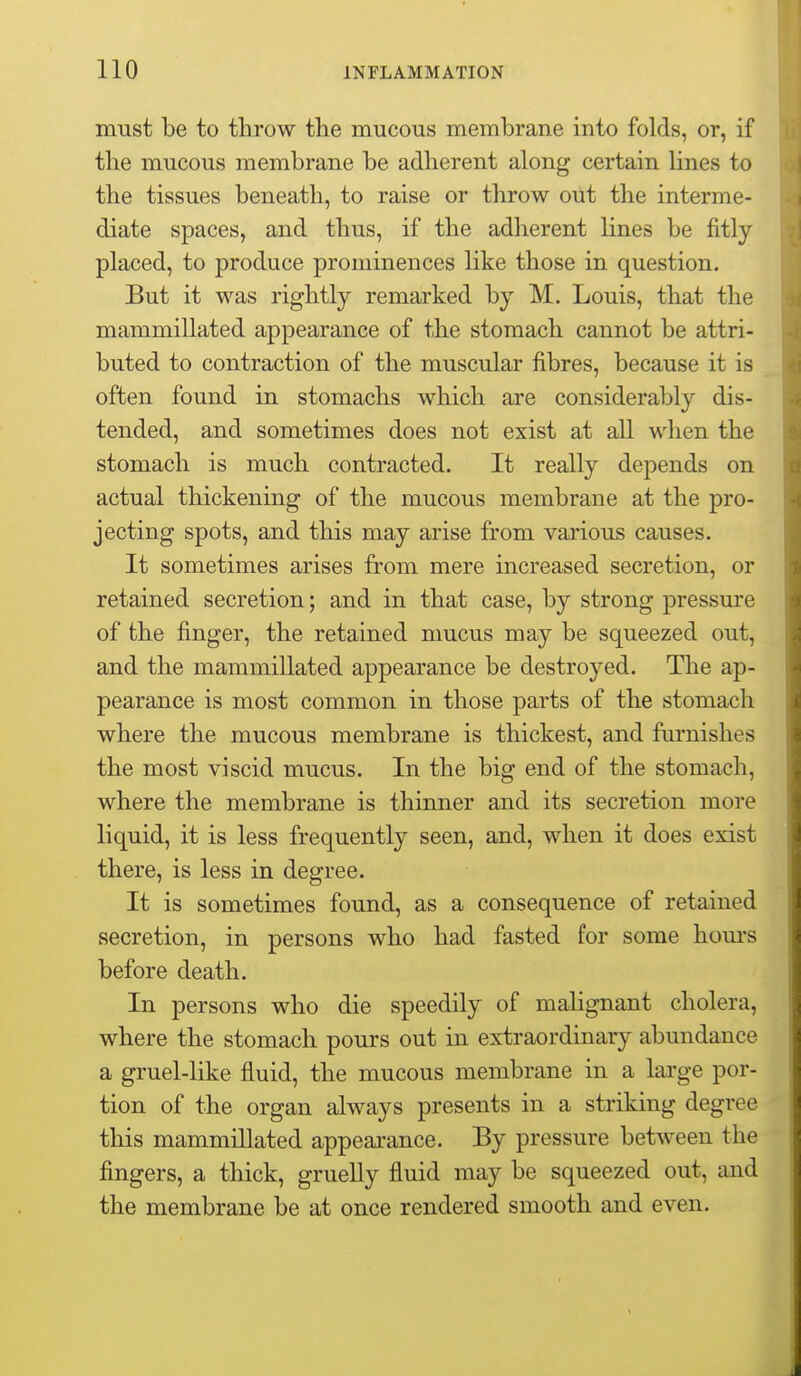 must be to throw the mucous membrane into folds, or, if the mucous membrane be adherent along certain lines to the tissues beneath, to raise or throw out the interme- diate spaces, and thus, if the adherent lines be fitly placed, to produce prominences like those in question. But it was rightly remarked by M. Louis, that the mammillated appearance of the stomach cannot be attri- buted to contraction of the muscular fibres, because it is often found in stomachs which are considerably dis- tended, and sometimes does not exist at all when the stomach is much contracted. It really depends on actual thickening of the mucous membrane at the pro- jecting spots, and this may arise from various causes. It sometimes arises from mere increased secretion, or retained secretion; and in that case, by strong pressure of the finger, the retained nmcus may be squeezed out, and the mammillated appearance be destroyed. The ap- pearance is most common in those parts of the stomach where the mucous membrane is thickest, and fiu'nishes the most viscid mucus. In the big end of the stomach, where the membrane is thinner and its secretion more liquid, it is less frequently seen, and, when it does exist there, is less in degree. It is sometimes found, as a consequence of retained secretion, in persons who had fasted for some hom-s before death. In persons who die speedily of malignant cholera, where the stomach, pours out in extraordinary abundance a gruel-like fluid, the mucous membrane in a large por- tion of the organ always presents in a striking degree this mammillated appeai-ance. By pressure between the fingers, a thick, gruelly fluid may be squeezed out, and the membrane be at once rendered smooth and even.