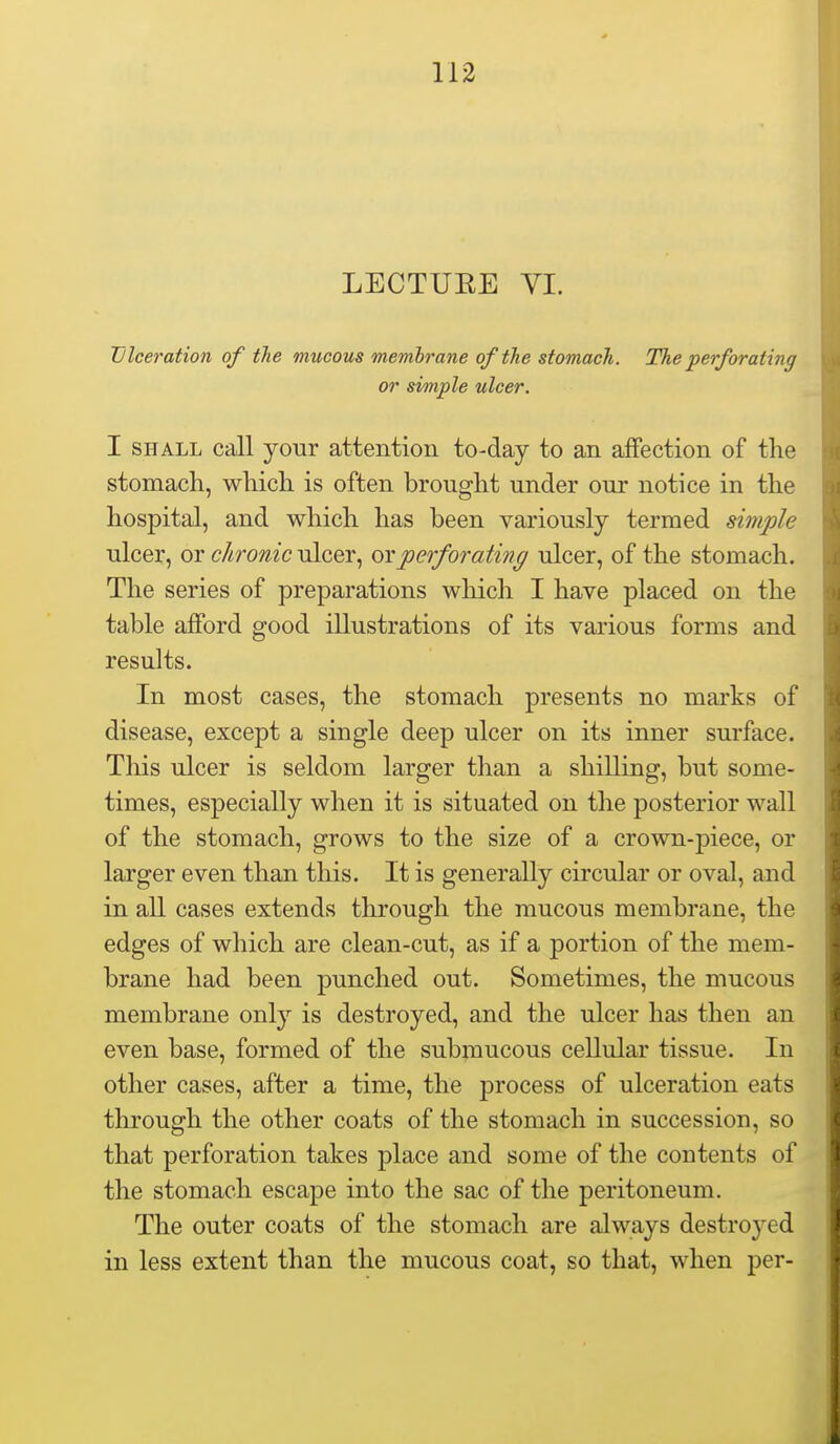 LECTUEE YI. Ulceration of tJie mucous mejnhrane of the stomach. The perforating or simple ulcer. I SHALL call your attention to-day to an affection of the stomach, which is often brought under our notice in the hospital, and which has been variously termed simple ulcer, or chronic ulcer, or perforating ulcer, of the stomach. The series of preparations which I have placed on the table afford good illustrations of its various forms and results. In most cases, the stomach presents no marks of disease, except a single deep ulcer on its inner surface. Tliis ulcer is seldom larger than a shilling, but some- times, especially when it is situated on the posterior wall of the stomach, grows to the size of a crown-piece, or larger even than this. It is generally circular or oval, and in all cases extends through the mucous membrane, the edges of which are clean-cut, as if a portion of the mem- brane had been punched out. Sometimes, the mucous membrane only is destroyed, and the ulcer has then an even base, formed of the submucous cellular tissue. In other cases, after a time, the process of ulceration eats through the other coats of the stomach in succession, so that perforation takes place and some of the contents of the stomach escape into the sac of the peritoneum. The outer coats of the stomach are always destroj'ed in less extent than the mucous coat, so that, when per-