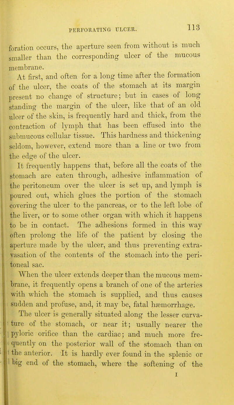 foration occurs, the aperture seen from without is much smaller than the corresponding ulcer of the mucous membrane. At first, and often for a long time after the formation of the ulcer, the coats of the stomach at its margin present no change of structure; but in cases of long standing the margin of the ulcer, like that of an old ulcer of the skin, is frequently hard and thick, from the contraction of lymph that has been effused into the submucous cellular tissue. This hardness and thickening seldom, however, extend more than a line or two from the edge of the ulcer. It frequently happens that, before all the coats of the stomach are eaten through, adhesive inflammation of the peritoneum over the ulcer is set up, and lymph is poured out, which glues the portion of the stomach covering the ulcer to the pancreas, or to the left lobe of the liver, or to some other organ with which it happens to be in contact. The adhesions formed in this way often prolong the life of the patient by closing the aperture made by the ulcer, and thus preventing extra- vasation of the contents of the stomach into the peri- toneal sac. When the ulcer extends deeper than the mucous mem- brane, it frequently opens a branch of one of the arteries with which the stomach is supplied, and thus causes 1 sudden and profuse, and, it may be, fatal haemorrhage. The ulcer is generally situated along the lesser curva- 1 ture of the stomach, or near it; usually nearer the 1 pyloric orifice than the cardiac; and much more fre- ' quently on the posterior wall of the stomach than on 1 the anterior. It is hardly ever found in the splenic or Ibig end of the stomach, where the softening of the