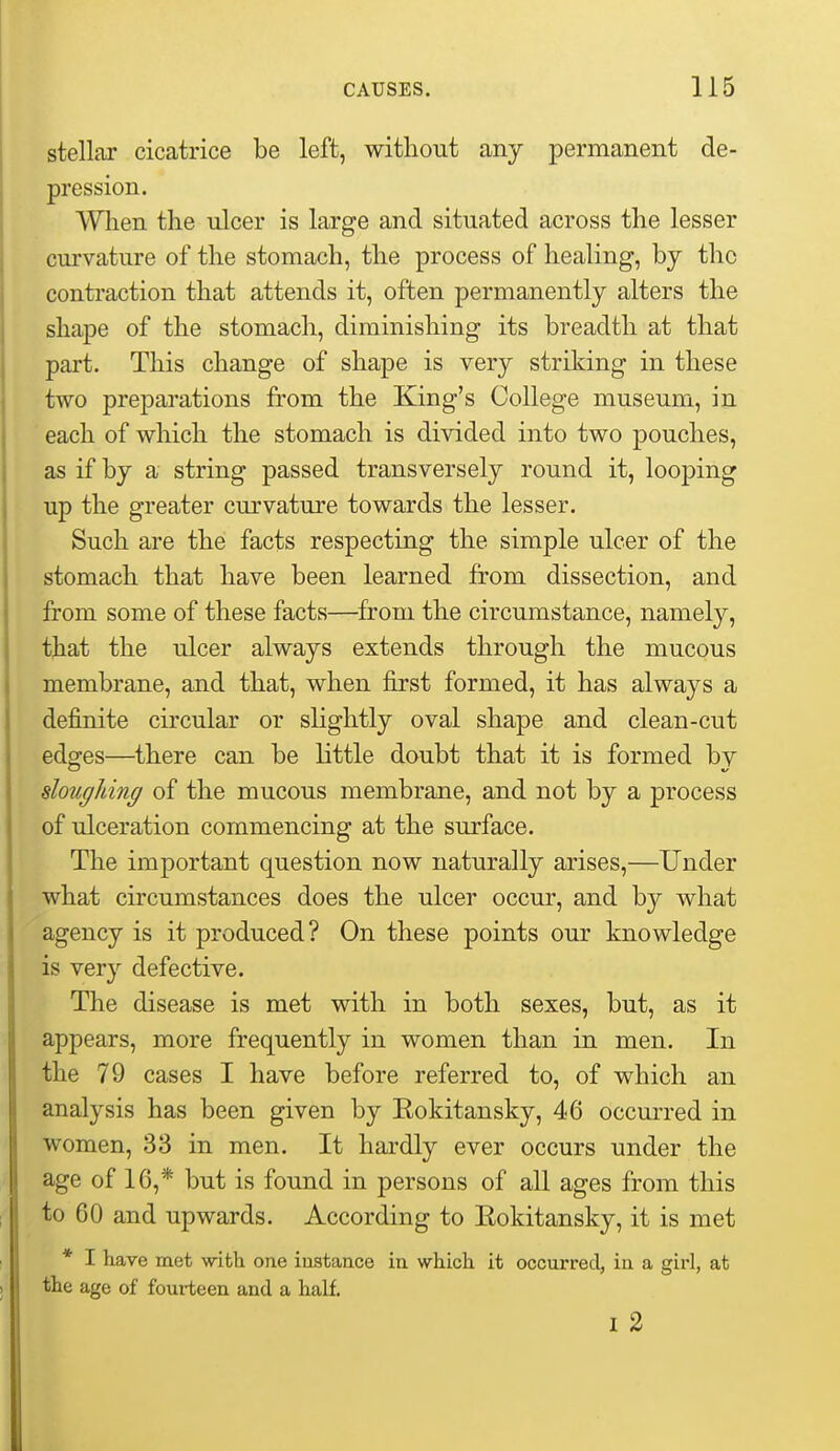 stellar cicatrice be left, without any permanent de- pression. When the ulcer is large and situated across the lesser curvature of the stomach, the process of healing, bj the contraction that attends it, often permanently alters the shape of the stomach, diminishing its breadth at that part. This change of shape is very striking in these two preparations from the King's College museum, in each of which the stomach is divided into two pouches, as if by a string passed transversely round it, looping up the greater curvature towards the lesser. Such are the facts respecting the simple ulcer of the stomach that have been learned from dissection, and from some of these facts—from the circumstance, namely, that the ulcer always extends through the mucous membrane, and that, when first formed, it has always a definite circular or slightly oval shape and clean-cut edges—^there can be little doubt that it is formed by doughing of the mucous membrane, and not by a process of ulceration commencing at the surface. The important question now naturally arises,—Under what circumstances does the ulcer occur, and by what agency is it produced? On these points our knowledge is very defective. The disease is met with in both sexes, but, as it appears, more frequently in women than in men. In the 79 cases I have before referred to, of which an analysis has been given by Eokitansky, 46 occurred in women, 33 in men. It hardly ever occurs under the age of 16,* but is found in persons of all ages from this to 60 and upwards. According to Eokitansky, it is met * I have met with one iustance in which it occurred, in a girl, at the age of fourteen and a half. I 2