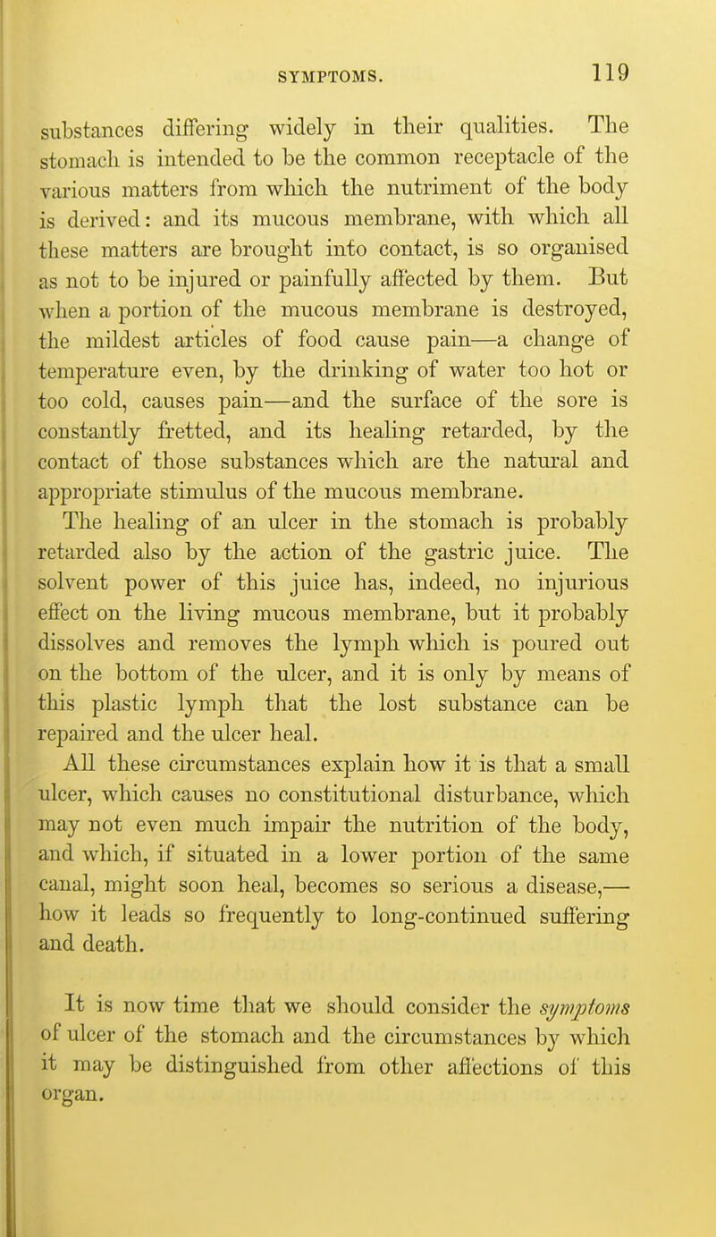 substances differing widely in their qualities. The stomach is intended to be the common receptacle of the various matters from which the nutriment of the body is derived: and its mucous membrane, with which all these matters are brought into contact, is so organised as not to be injured or painfully affected by them. But when a portion of the mucous membrane is destroyed, the mildest articles of food cause pain—a change of temperature even, by the drinking of water too hot or too cold, causes pain—and the surface of the sore is constantly fretted, and its healing retarded, by the contact of those substances which are the natural and appropriate stimulus of the mucous membrane. The healing of an ulcer in the stomach is probably retarded also by the action of the gastric juice. The solvent power of this juice has, indeed, no injurious effect on the living mucous membrane, but it probably dissolves and removes the lymph which is poured out on the bottom of the ulcer, and it is only by means of this plastic lymph that the lost substance can be repaired and the ulcer heal. All these circumstances explain how it is that a small ulcer, which causes no constitutional disturbance, which may not even much impair the nutrition of the body, and which, if situated in a lower portion of the same canal, might soon heal, becomes so serious a disease,— how it leads so frequently to long-continued suffering and death. It is now time that we should consider the symptoms of ulcer of the stomach and the circumstances by which it may be distinguished from other affections of this organ.