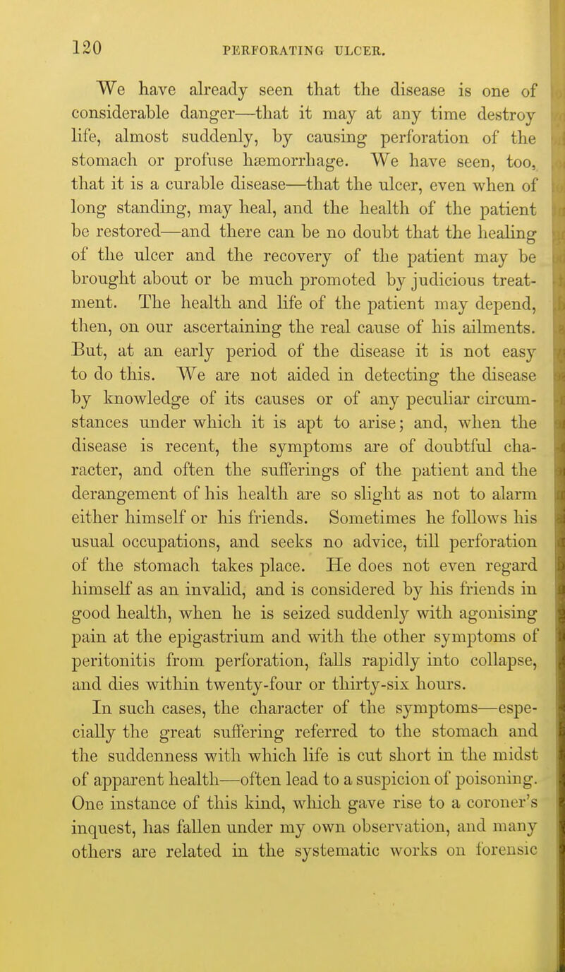 We have already seen that the disease is one of considerable danger—that it may at any time destroy life, almost suddenly, by causing perforation of the stomach or profuse haemorrhage. We have seen, too, that it is a curable disease—that the ulcer, even when of long standing, may heal, and the health of the patient be restored—and there can be no doubt that the healing of the ulcer and the recovery of the patient may be brought about or be much promoted by judicious treat- ment. The health and life of the patient may depend, then, on our ascertaining the real cause of his ailments. But, at an early period of the disease it is not easy to do this. We are not aided in detecting the disease by knowledge of its causes or of any peculiar circum- stances under which it is apt to arise; and, when the disease is recent, the symptoms are of doubtful cha- racter, and often the sufferings of the patient and the derangement of his health are so slight as not to alarm either himself or his friends. Sometimes he foUows his usual occupations, and seeks no advice, till perforation of the stomach takes place. He does not even regard himself as an invalid, and is considered by his friends in good health, when he is seized suddenly with agonising pain at the epigastrium and with the other symptoms of peritonitis from perforation, faUs rapidly into collapse, and dies within twenty-four or thirty-six hours. In such cases, the character of the symptoms—espe- cially the great suiiering referred to the stomach and the suddenness with which life is cut short in the midst of apparent health—often lead to a suspicion of poisoning. One instance of this kind, which gave rise to a coroner's inquest, has fallen under my own observation, and many others are related in the systematic works on forensic