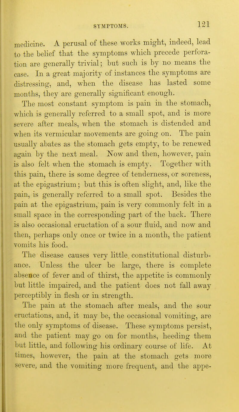 medicine. A perusal of these works might, indeed, lead to the belief that the symptoms which precede perfora- tion are generally trivial; but such is by no means the case. In a great majority of instances the symptoms are distressing, and, when the disease has lasted some months, they are generally significant enough. The most constant symptom is pain in the stomach, which is generally referred to a small spot, and is more severe after meals, when the stomach is distended and when its vermicular movements are going on. The pain usually abates as the stomach gets empty, to be renewed again by the next meal. Now and then, however, pain is also felt when the stomach is empty. Together with this pain, there is some degree of tenderness, or soreness, at the epigastrium; but this is often slight, and, like the pain, is generally referred to a small spot. Besides the pain at the epigastrium, pain is very commonly felt in a small space in the corresponding part of the back. There is also occasional eructation of a sour fluid, and now and then, perhaps only once or twice in a month, the patient vomits his food. The disease causes very little constitutional disturb- ance. Unless the ulcer be large, there is complete absence of fever and of thirst, the appetite is commonly but little impaired, and the patient does not fall away perceptibly in flesh or in strength. The pain at the stomach after meals, and the sour eructations, and, it may be, the occasional vomiting, are the only symptoms of disease. These symptoms persist, and the patient may go on for months, heeding them but little, and following his ordinary course of life. At times, however, the pain at the stomach gets more severe, and the vomiting more frequent, and the appe-