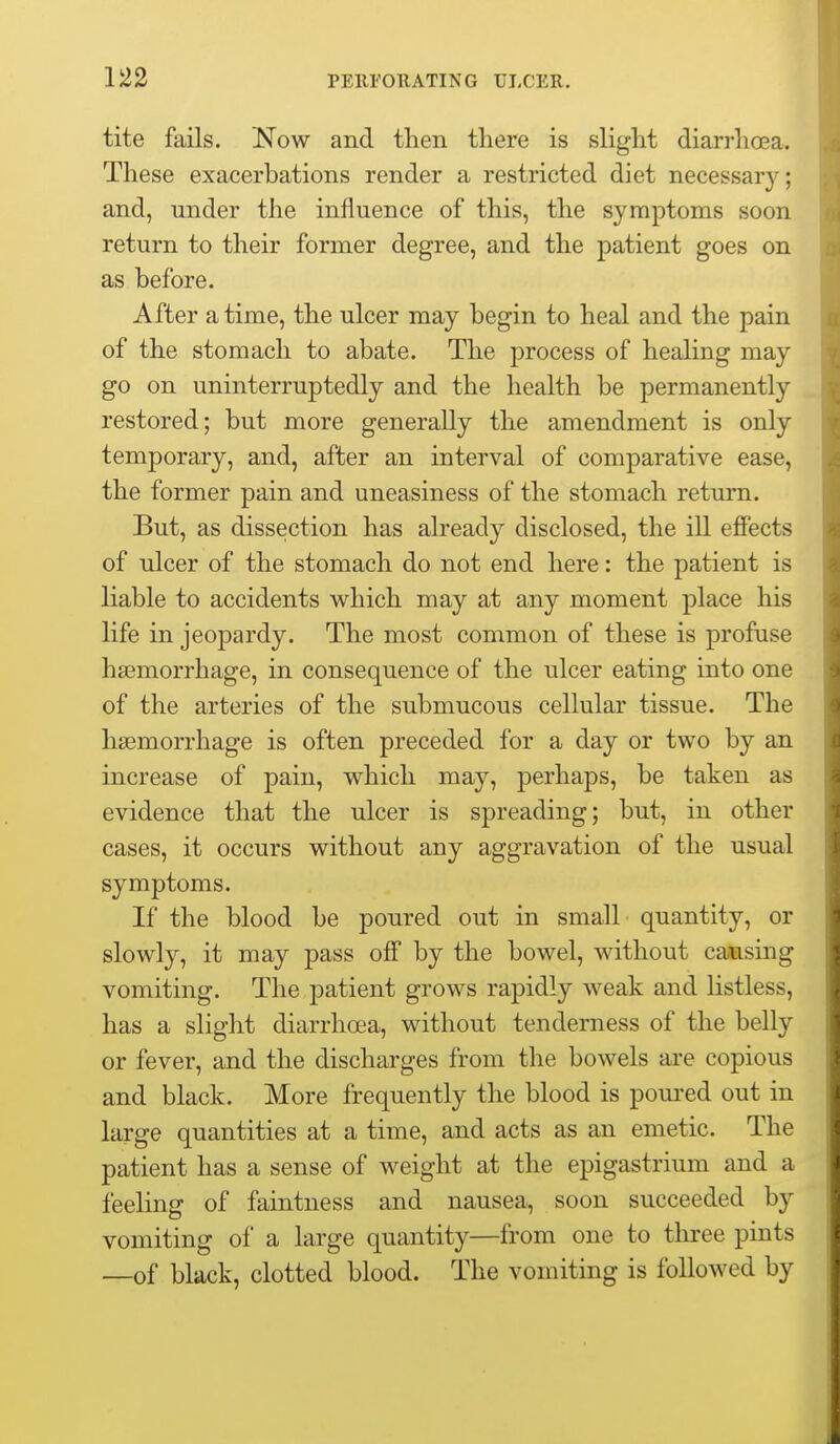 tite fails. Now and then there is slight diarrhoea. These exacerbations render a restricted diet necessary; and, under the influence of this, the symptoms soon return to their former degree, and the patient goes on as before. After a time, the ulcer may begin to heal and the pain of the stomach to abate. The process of healing may go on uninterruptedly and the health be permanently restored; but more generally the amendment is only temporary, and, after an interval of comparative ease, the former pain and uneasiness of the stomach return. But, as dissection has already disclosed, the iU effects of ulcer of the stomach do not end here: the patient is liable to accidents which may at any moment place his life in jeopardy. The most common of these is profuse haemorrhage, in consequence of the ulcer eating into one of the arteries of the submucous cellular tissue. The haemorrhage is often preceded for a day or two by an increase of pain, which may, perhaps, be taken as evidence that the ulcer is spreading; but, in other cases, it occurs without any aggravation of the usual symptoms. If the blood be poured out in small quantity, or slowly, it may pass off by the bowel, without causing vomiting. The patient grows rapidly weak and listless, has a slight diarrhoea, without tenderness of the belly or fever, and the discharges from the bowels are copious and black. More frequently the blood is pom-ed out in large quantities at a time, and acts as an emetic. The patient has a sense of weight at the epigastrium and a feeling of faintness and nausea, soon succeeded by vomiting of a large quantity—from one to three pints —of black, clotted blood. The vomiting is followed by
