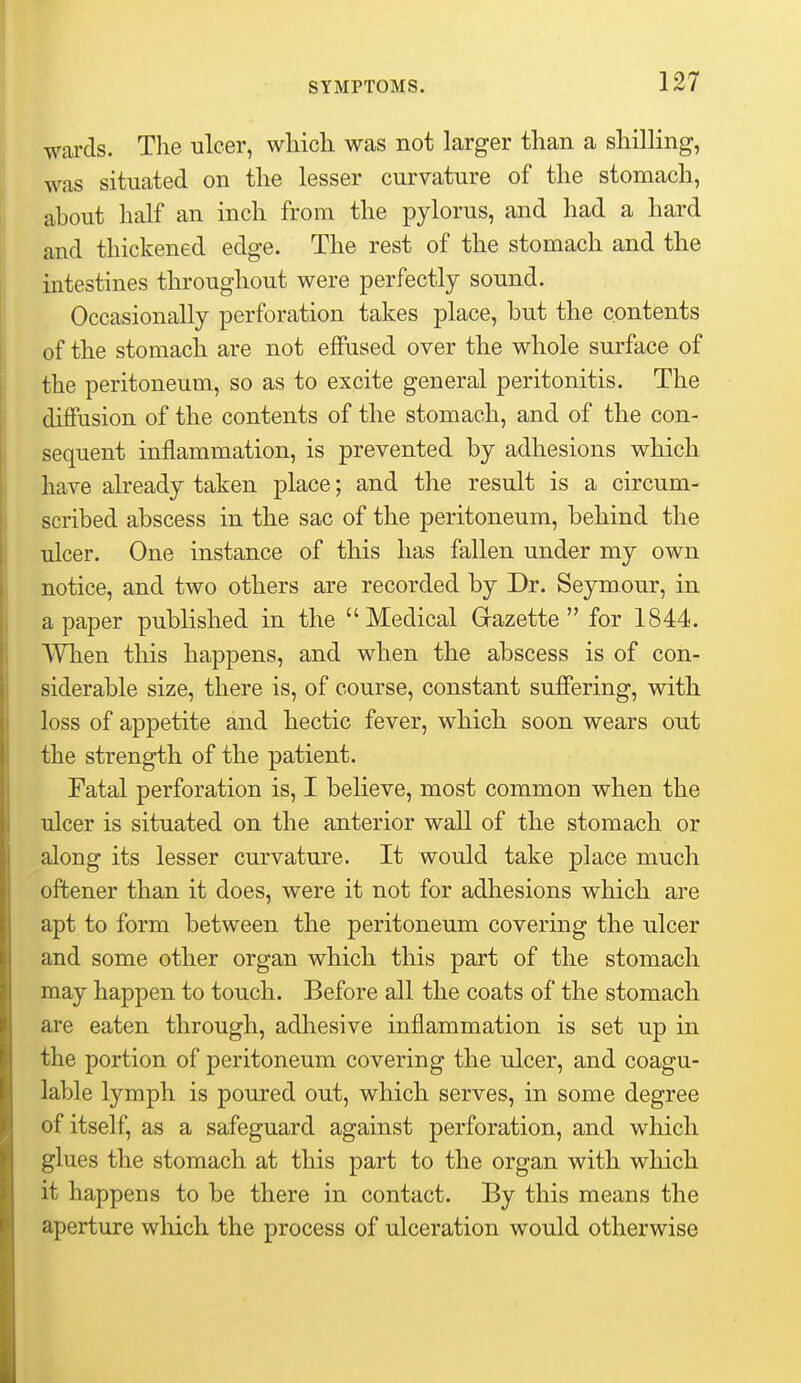wards. The ulcer, which was not larger than a shilling, was situated on the lesser curvature of the stomach, ahout half an inch from the pylorus, and had a hard and thickened edge. The rest of the stomach and the intestines throughout were perfectly sound. Occasionally perforation takes place, but the contents of the stomach are not effused over the whole surface of the peritoneum, so as to excite general peritonitis. The diffusion of the contents of the stomach, and of the con- sequent inflammation, is prevented by adhesions which have already taken place; and the result is a circum- scribed abscess in the sac of the peritoneum, behind the ulcer. One instance of this has fallen under my own notice, and two others are recorded by Dr. Seymour, in a paper published in the Medical Grazette  for 1844. When this happens, and when the abscess is of con- siderable size, there is, of course, constant suffering, with loss of appetite and hectic fever, which soon wears out the strength of the patient. Fatal perforation is, I believe, most common when the ulcer is situated on the anterior wall of the stomach or along its lesser curvature. It would take place much oftener than it does, were it not for adhesions which are apt to form between the peritoneum covering the ulcer and some other organ which this part of the stomach may happen to touch. Before all the coats of the stomach are eaten through, adhesive inflammation is set up in the portion of peritoneum covering the ulcer, and coagu- lable lymph is poured out, which serves, in some degree of itself, as a safeguard against perforation, and which glues the stomach at this part to the organ with which it happens to be there in contact. By this means the aperture which the process of ulceration would otherwise