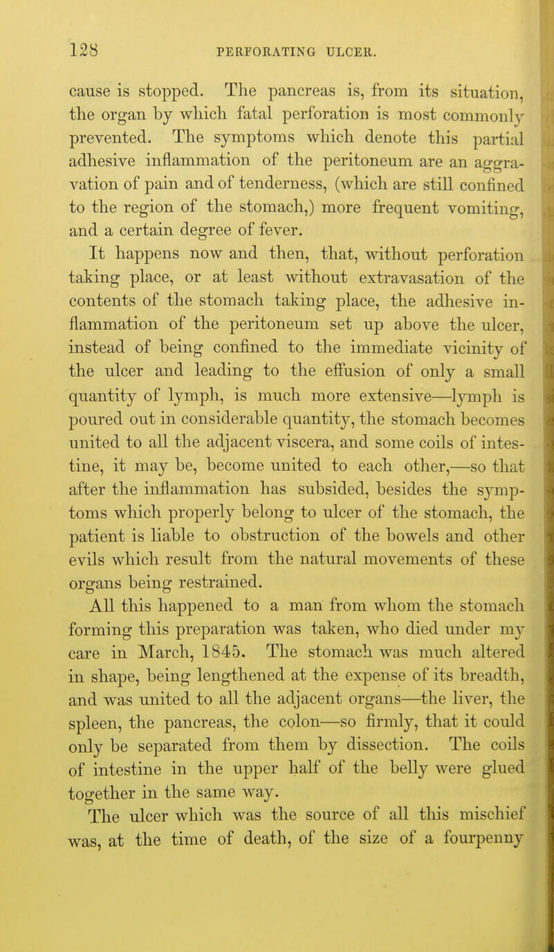 cause is stopped. The pancreas is, from its situation, the organ by which fatal perforation is most commonly prevented. The symptoms which denote this partial adhesive inflammation of the peritoneum are an aggra- vation of pain and of tenderness, (which are still confined to the region of the stomach,) more frequent vomiting, and a certain degree of fever. It happens now and then, that, without perforation taking place, or at least without extravasation of the contents of the stomach taking place, the adhesive in- flammation of the peritoneum set up above the ulcer, instead of being confined to the immediate vicinity of the ulcer and leading to the efiusion of only a smaU quantity of lymph, is much more extensive—lymph is poured out in considerable quantity, the stomach becomes united to all the adjacent viscera, and some coils of intes- tine, it may be, become united to each other,—so that after the inflammation has subsided, besides the symp- toms which properly belong to ulcer of the stomach, the patient is liable to obstruction of the bowels and other evils which result from the natural movements of these organs being restrained. All this happened to a man from whom the stomach forming this preparation was taken, who died under my care in March, 1845. The stomach was much altered in shape, being lengthened at the expense of its breadth, and was united to all the adjacent organs—the liver, the spleen, the pancreas, the colon—so firmly, that it could only be separated from them by dissection. The coils of intestine in the upper half of the belly were glued together in the same way. The ulcer which was the source of all this mischief was, at the time of death, of the size of a fourpenny