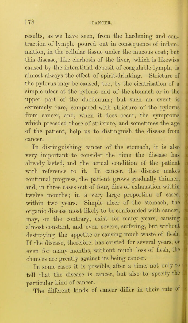 results, as we have seen, from the hardening and con- traction of lymph, poured out in consequence of inflam- mation, in the cellular tissue under the mucous coat; but this disease, like cirrhosis of the liver, which is likewise caused by the interstitial deposit of coagulable lymph, is almost always the effect of spirit-drinking. Stricture of the pylorus may be caused, too, by the cicatrisation of a simple ulcer at the pyloric end of the stomach or in the upper part of the duodenum; but such an event is extremely rare, compared with stricture of the pylorus from cancer, and, when it does occur, the symptoms which preceded those of stricture, and sometimes the age of the patient, help us to distinguish the disease from cancer. In distinguishing cancer of the stomach, it is also very important to consider the time the disease has already lasted, and the actual condition of the patient with reference to it. In cancer, the disease makes continual progress, the patient grows gradually thinner, and, in three cases out of four, dies of exhaustion within twelve months; in a very large proportion of cases, within two years. Simple ulcer of the stomach, the organic disease most likely to be confounded with cancer, may, on the contrary, exist for many years, causing almost constant, and even severe, suffering, but without destroying the appetite or causing much waste of flesh. If the disease, therefore, has existed for several years, or even for many months, without much loss of flesh, the chances are greatly against its being cancer. In some cases it is possible, after a time, not only to tell that the disease is cancer, but also to specify the particular kind of cancer. The different kinds of cancer differ in their rate of